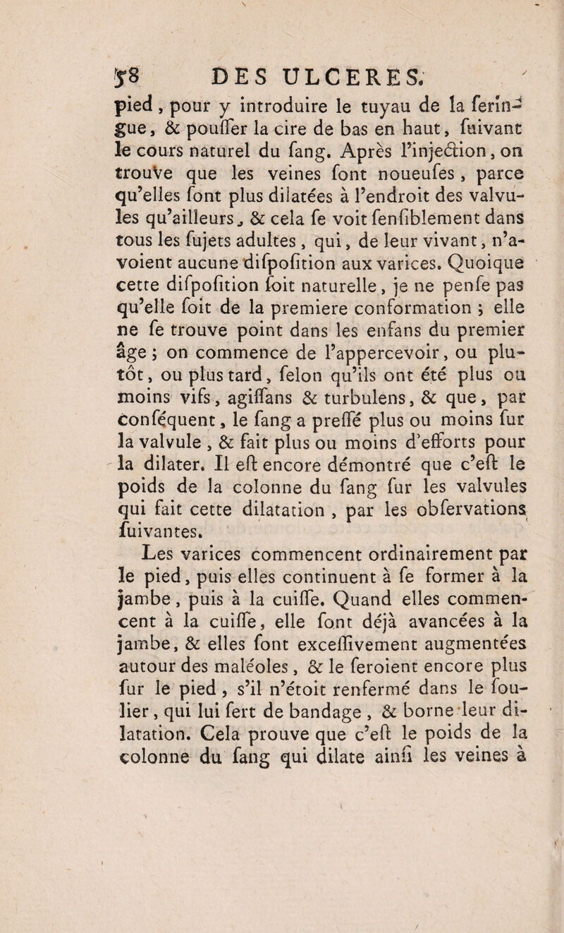 pied, pour y introduire le tuyau de la ferîn-^ gue, & pouffer la cire de bas en haut, fuivant le cours naturel du fang. Après l’injedion, on trouVe que les veines font noueufes, parce qu’elles font plus dilatées à l’endroit des valvu¬ les qu’ailîeurs J & cela fe voit fenfiblement dans tous les fujets adultes , qui, de leur vivant, n’a- voient aucune difpofition aux varices. Quoique cette difpofition foit naturelle, je ne penfe pas qu’elle foit de la première conformation ; elle ne fe trouve point dans les enfans du premier âge ; on commence de l’appercevoir, ou plu¬ tôt , ou plus tard, félon qu’ils ont été plus ou moins vifs, agiffans de turbulens, & que, par conféquent, le fang a preffé plus ou moins fur la valvule , & fait plus ou moins d'efforts pour la dilater. Il efl: encore démontré que c’efl: le poids de la colonne du fang fur les valvules qui fait cette dilatation , par les obfervations fui van tes. Les varices commencent ordinairement par le pied, puis elles continuent à fe former à la jambe, puis à la cuiffe. Quand elles commen¬ cent à la cuiffe, elle font déjà avancées à la jambe, & elles font exceffîvement augmentées autour des maléoles, & le feroient encore plus fur le pied, s’il n’étoit renfermé dans le fou- lier, qui lui fert de bandage , de borne'leur di¬ latation. Cela prouve que c’eft le poids de la colonne du fang qui dilate ainfi les veines à