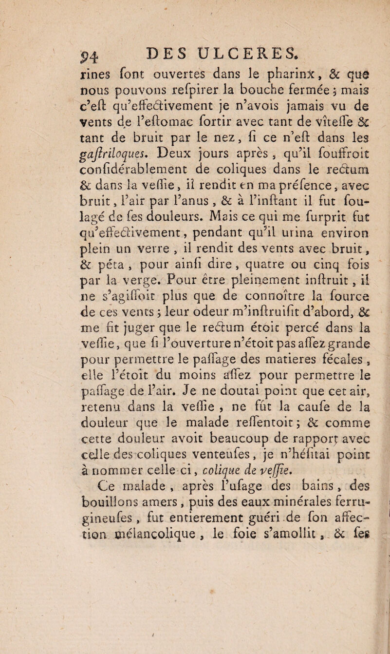 rines font ouvertes dans le pharinx, & qua nous pouvons refpirer la bouche fermée j mais c’efl: qifeffedivement je n’avois jamais vu de vents de l’eftomac fortir avec tant de viteffe &c tant de bruit par le nez, fi ce n’eft dans les gajiriloques. Deux jours après , qu’il foufîroit confidérablement de coliques dans le rectum & dans la vefiie, iî rendit en ma préfence, avec bruit, l’air par l’anus , & à l’inftant il fut fou¬ lage de Tes douleurs. Mais ce qui me furprit fut qu’eiieCtivement, pendant qu’il urina environ plein un verre , il rendit des vents avec bruit, & péta , pour ainfi dire , quatre ou cinq fois par la verge. Pour être pleinement inftruit, ü ne s’agiflbit plus que de connoître la fource de ces vents 5 leur odeur m’inftruifit d’abord, ôc me fit juger que le reélum étoic percé dans la vefiie, que fi l’ouverture n’étoit pas affezgrande pour permettre le pafiage des matières fécales , elle l’étoît du moins alfez pour permettre le paifage de l’air. Je ne doutai point que cet air, retenu dans la veffie , ne fût la caufe de la douleur que le malade refientoit ; & comme cette douleur avoit beaucoup de rapport avec celle des coliques venteufes, je n’héfitai point à nommer celle ci, colique de vejjie. Ce malade , après l’ufage des bains, des bouillons amers, puis des eaux minérales ferru- gineufes , fut entièrement guéri.de fon affec¬ tion mélancolique , le foie s’amollit,, Ôc feg