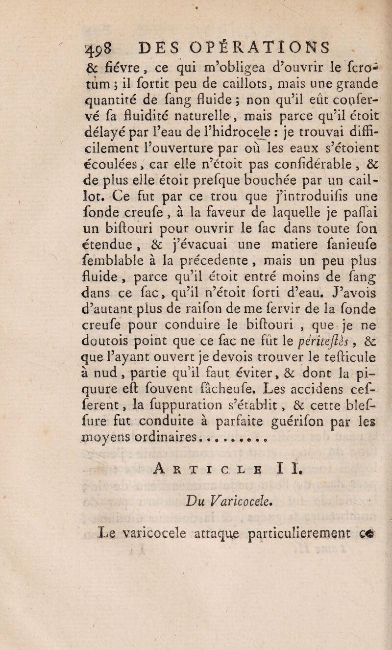 & fièvre 5 ce qui m’obligea d’ouvrir le fcro- tûm ; il fortit peu de caillots, mais une grande quantité de fang fluide ; non qu’il eût confer- vé fa fluidité naturelle-, mais parce qu’il étoit délayé par l’eau de l’hidrocele : je trouvai diffi¬ cilement l’ouverture par où les eaux s’ctoient écoulées, car elle n’étoit pas confidérable , 3c de plus elle étoit prefque bouchée par un cail¬ lot. Ce fut par ce trou que j’introduifis une fonde creufe , à la faveur de laquelle je paflai un biftouri pour ouvrir le fac dans toute fon étendue, 3c j’évacuai une matière fanieufe femblable à la precedente , mais un peu plus fluide , parce qu’il étoit entré moins de fang dans ce fac, qu’il n’étoit forti d’eau. J’avois d’autant plus de raifon de me fervir de la fonde creufe pour conduire le biflouri , que je ne doutois point que ce fac ne fût le péritejîès , 3c que l’ayant ouvert je devois trouver le teflicule à nud, partie qu’il faut éviter, 3c dont la pi- quure eft fouvent fâcheufe. Les accidens cef- ferent, la fuppuration s’établit, 3c cette blef- fiire fut conduite à parfaite guérifon par les moyens ordinaires......... Article IL Du Varicocèle, Le varicocèle attaque particulièrement