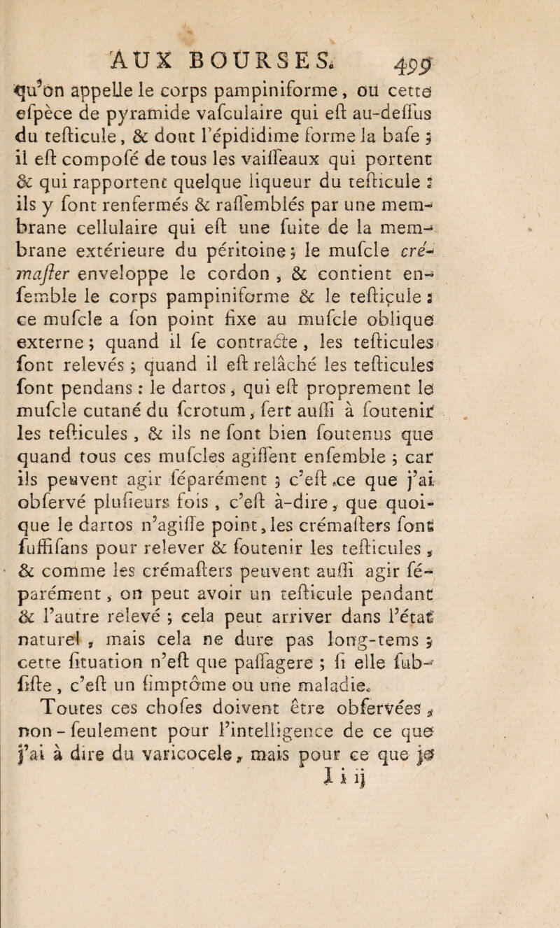 <]u^on appelle le corps pampiniforme, ou cetto efpèce de pyramide vafculaire qui eft au-deffus du tefticule, & dont Tépididime forme la bafe 5 il eft compofé de tous les vailFeaux qui portent de qui rapportent quelque liqueur du teilicule I ils y font renfermés & rafl'emblés par une mem¬ brane cellulaire qui eft une fuite de la mem-* brane extérieure du péritoine 5 le mufcle cré-^ mafter enveloppe le cordon , & contient en- femble le corps pampiniforme & le teftiçule 2 ce mufcle a fon point fixe au mufcle oblique externe ; quand il fe contraéle , les tefticules font relevés ; quand il eft relâché les tefticules font pendans : le darcos ^ qui eft proprement le mufcle cutané du ferotum, fert auffi à foutenir les tefticules , & ils ne font bien foutenus que quand tous ces mufcles agirent enfemble , car ils peuvent agir léparément 5 c’eft .ce que j’ai obfervé plufteurs fois , c’eft à-dire, que quoi¬ que le dartos n’agifte point,les crémafters fonÊ fuffifans pour relever & foutenir les tefticules j • & comme les crémafters peuvent aufti agir fé- parément * on peut avoir un teftiçule pendant de l’autre relevé ; cela peut arriver dans i’étai naturel , m,ais cela ne dure pas long-tems 5 cette fituation n’eft que paftagere ; ft elle fub-^' fîfte , c’eft un fimptôme ou une maladie* Toutes ces chofes doivent être obfervées ^ non - feulement pour l’intelligence de ce que fai à dire du varicocèle, mais pour ce que je ji.j