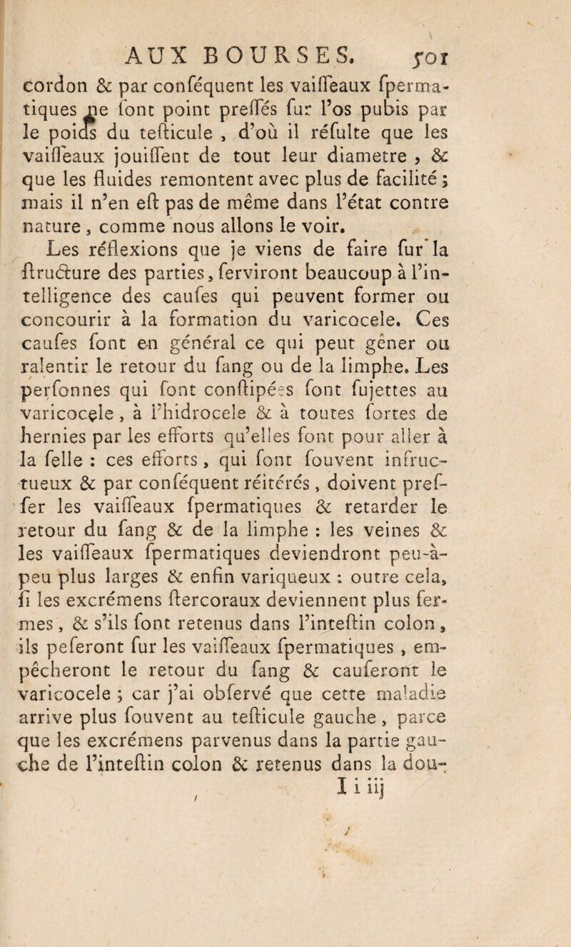 cordon & par conféquent les vaifleaux fperma- tiques ne (ont point prelTés fur l’os pubis par le poids du tefticule , d’où il réfulte que les vaifleaux jouiflenc de tout leur diamètre , 3c que les fluides remontent avec plus de facilité ; mais il n’en efl: pas de même dans l’état contre nature , comme nous allons le voir. Les réflexions que je viens de faire fur la firudure des parties, ferviront beaucoup à l’in¬ telligence des caufes qui peuvent former ou concourir à la formation du varicocèle. Ces caufes font en général ce qui peut gêner ou ralentir le retour du fang ou de la limphe. Les perfonnes qui font conftipées font fujettes au varicocèle , à i’hidrocele & à toutes fortes de hernies par les efforts qu’elles font pour aller à la felle : ces efforts, qui font fouvent infruc¬ tueux 3c par conféquent réitérés, doivent pref- 'fer les vaifleaux fpermatiques 3c retarder le retour du fang & de la limphe : les veines 3c les vaifleaux fpermatiques deviendront peu-à- peu plus larges 3c enfin variqueux : outre cela, fi les excrémens ftercoraux deviennent plus fer¬ mes , 3c s’ils font retenus dans l’inteffin colon, ils peferont fur les vaifleaux fpermatiques , em¬ pêcheront le retour du fang 3c cauferont le varicocèle ; car j’ai obfervé que cette maladie arrive plus fouvent au tefticule gauche, parce que les excrémens parvenus dans la partie gau¬ che de l’inteftin colon 3c retenus dans la dou- I« • « • iiij /