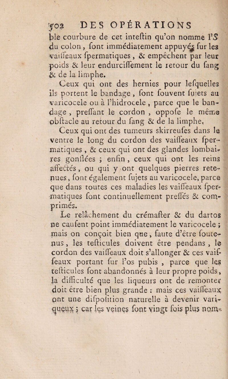 ble courbure de cet inteftin qu’on nomme l’S du colon, font immédiatement appuyé^ fur les vaiireaux fpermatiques , & empêchent par leur poids & leur endurcilTement le retour du fang de la iimphe. Ceux qui ont des hernies pour lefquelles ils portent le bandage, font fouvent fuiets au varicoceie ou à î’hidrocele , parce que le ban¬ dage > preiïant le cordon , oppofe le même pbftacle au retour du fang & de la Iimphe. Ceux qui ont des tumeurs skirreufes dans le ventre le long du cordon des vailfeaiix fper¬ matiques , & ceux qui ont des glandes lombai¬ res gonflées j enfin , ceux qui ont les reins aifeélés, ou qui y ont quelques pierres rete¬ nues s font également fujets au varicocèle, parce que dans toutes ces maladies les vaifieaux fper¬ matiques font continuellement preiTés & corn- primés. Le relâchement du crémafter 8c du dartos ne caufent point immédiatement le varicocèle ; mais on conçoit bien que, faute d’être foute-r nus 5 les tefticules doivent être pendans , I© cordon des vaifleaux doit s’allonger Sc ces vaif- feaux portant fur l’os pubis , parce que le? tefticules font abandonnés à leur propre poids, }a difficulté que les liqueurs ont de remonter doit être bien plus grande : mais ces vaifleaux ont une difpoiuion naturelle à devenir vari,- ^ueiix à car les veines font vingt fois plus nam-