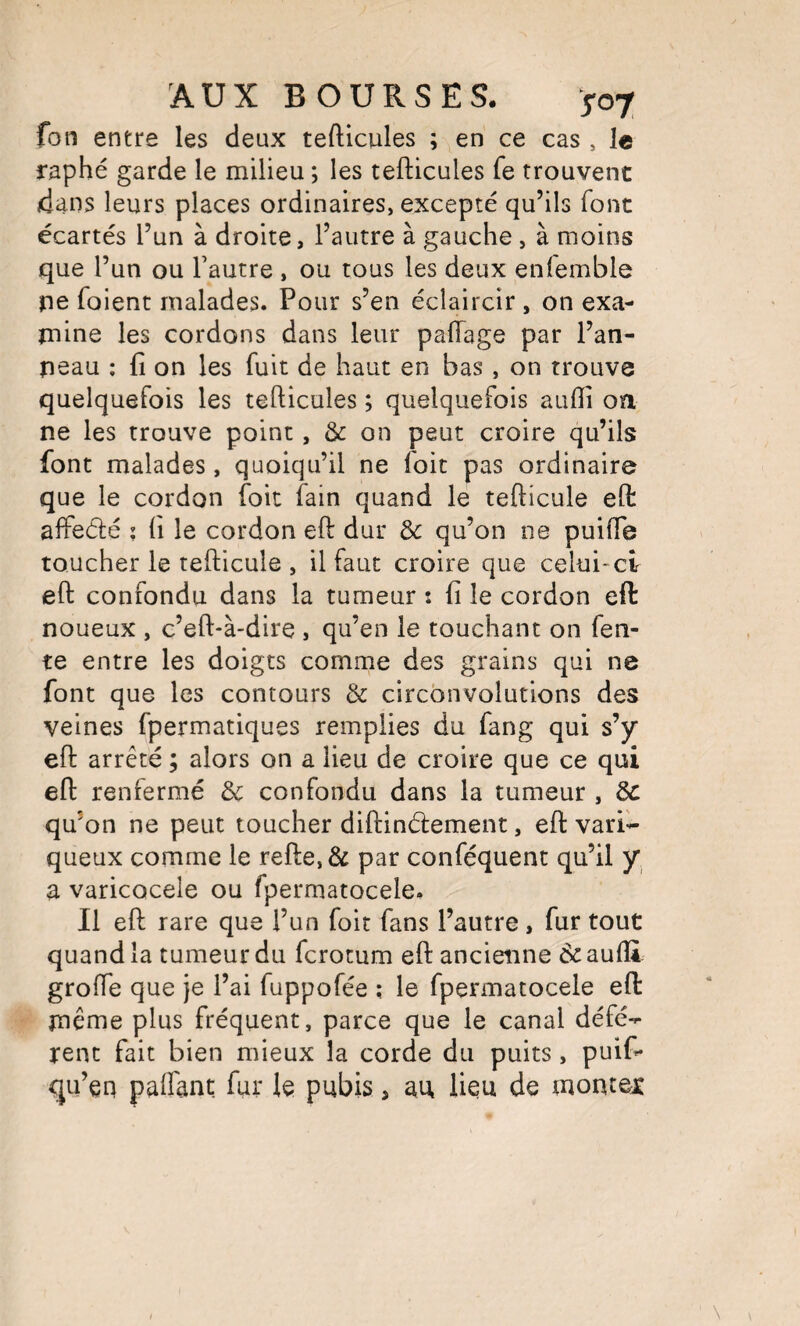 fon entre les deux tefticules ; en ce cas , le raphé garde le milieu ; les tefticules fe trouvent dans leurs places ordinaires, excepté qu’ils font écartés l’un à droite, l’autre à gauche , à moins que l’un ou l’autre , ou tous les deux enfemble ne foient malades. Pour s’en éclaircir , on exa¬ mine les cordons dans leur paftage par l’an¬ neau ; fi on les fuit de haut en bas , on trouve quelquefois les tefticules ; quelquefois auftî oa ne les trouve point, & on peut croire qu’ils font malades, quoiqu’il ne foit pas ordinaire que le cordon foit fain quand le tefticule eft affedé ; fi le cordon eft dur d>c qu’on ne puilTe toucher le tefticule , il faut croire que celui-ci eft confondu dans la tumeur : fi le cordon eft: noueux , c’eft-à-dire , qu’en le touchant on fen¬ te entre les doigts comme des grains qui ne font que les contours & circonvolutions des veines fpermatiques remplies du fang qui s’y eft arrêté ; alors on a lieu de croire que ce qui eft renfermé & confondu dans la tumeur , Ôc qu’on ne peut toucher diftindement, eft vari¬ queux comme le refte,& par conféquent qu’il y a varicocèle ou fpermatocele. Il eft rare que l’un foit fans l’autre, fur tout quand la tumeur du fcrotum eft ancienne èc auftl: grofte que je l’ai fuppofée ; le fpermatocele eft: même plus fréquent, parce que le canal défé¬ rent fait bien mieux la corde du puits, puifi- qu’en paffant fur le pubis, au lieu de monrex