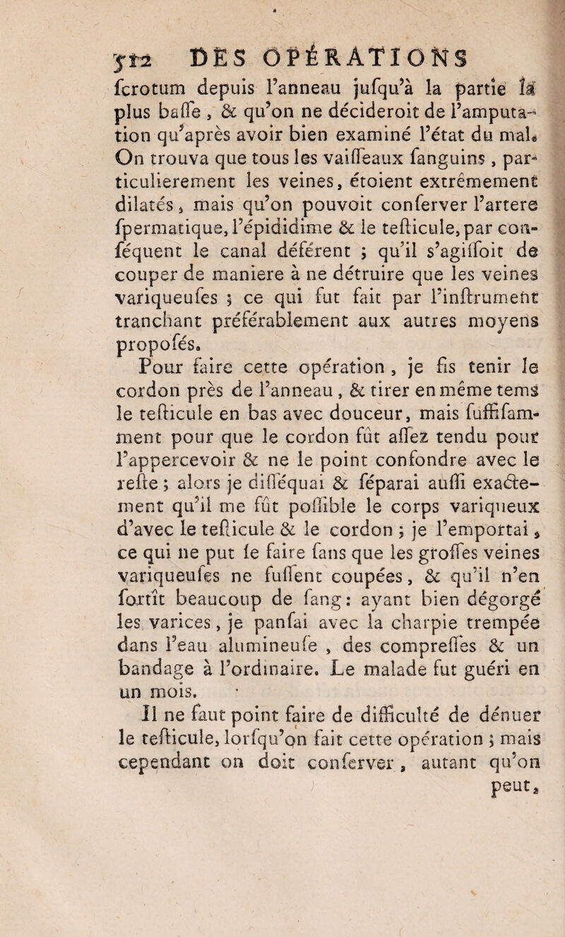 fcrotum depuis l’anneau jufqu’à la partie îâ plus baOô , & qu’on ne décideroit de l’amputa-^ tion qu^après avoir bien examiné l’état du maU On trouva que tous les vaiffeaux fanguins, par-^ ticulierement les veines, étoient extrêmement dilatés i mais qu’on pouvoir conferver l’artere fpermatique,i’épididime & le tellicule,par coti- féquent le canal déférent ; qu’il s’agiiroit de couper de maniéré à ne détruire que les veines variqueufes 5 ce qui fut fait par l’inftrumetit tranchant préférablement aux autres moyens propofés. Pour foire cette opération , je fis tenir le cordon près de l’anneau , & tirer en même tems le tefticule en bas avec douceur, mais fuffifam- ment pour que le cordon fût affeX tendu pont l’appercevoir 3c ne le point confondre avec le relie ; alors je diO'équai 3c féparai aufli exaéle- ment qu’il me fût pofiible le corps variqueux d’avec le tefticule 3c le cordon ; je l’emportai ^ ce qui ne put le faire fans que les groftes veines variqueufes ne fuftent coupées, 3c qu’il n’en fortit beaucoup de fang: ayant bien dégorgé les varices, je panfai avec la charpie trempée dans l’eau alumineufe , des compreffes 3c un bandage à l’ordinaire. Le malade fut guéri en un mois. Il ne faut point faire de difficulté de dénuer le tefticule, lorfqu’qn fait cette opération ; mais cependant on doit conferver , autant qu’on peut*