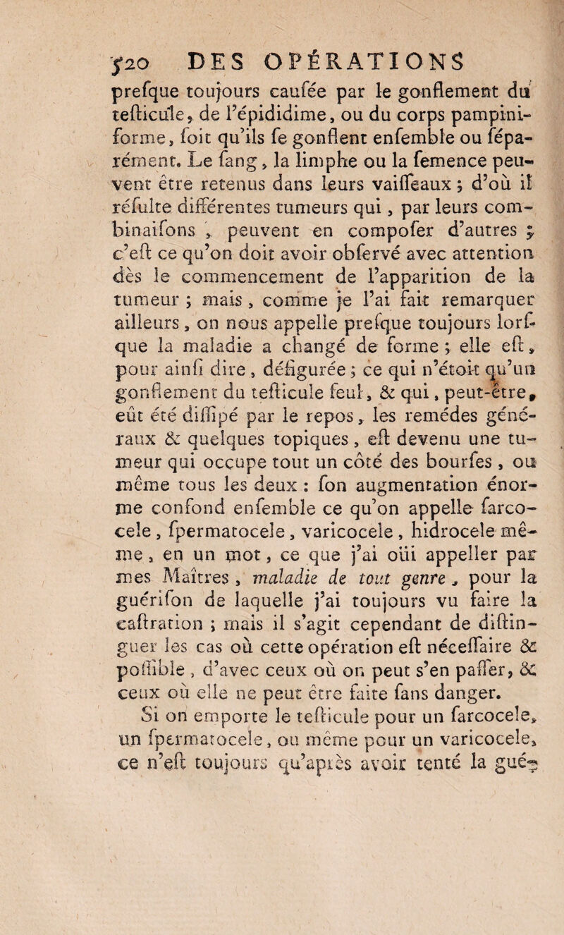 prefque toujours caufée par le gonflement du tefticLile, de Fépididime, ou du corps pampini- forme, foie qu’ils fe gonflent enfemble ou fépa- lémeat. Le fang > la limphe ou la femence peu* vent être retenus dans leurs vaifleaux ; d’où i! réfuite différentes tumeurs qui, par leurs com- binaifons peuvent en compofer d’autres y c’eft ce qu’on doit avoir obfervé avec attention dès le commencement de l’apparition de la tumeur ; mais , conime je l’ai fait remarquer ailleurs, on nous appelle prefque toujours lorf- que la maladie a changé de forme; elle eft, pour ainfi dire , défigurée ; ce qui n’étok ^u’un gonflement du tefticule feul, & qui, peut-etre, eût été diflipé par le repos, les remèdes géné¬ raux ik quelques topiques, efl: devenu une tu¬ meur qui occupe tout un côté des bourfes , ou même tous les deux : fon augmentation énor¬ me confond enfemble ce qu’on appelle farco- cele, fpermatocele, varicoceie , hidrocele mê¬ me , en un mot, ce que j’ai oui appeller par mes Maîtres , maladie de tout genre ^ pour la guérifon de laquelle j’ai toujours vu faire la caftration ; mais il s’agit cependant de diftin- guer les cas où cette opération efl néceffaire 3c poffible , d’avec ceux où on peut s’en paffer, ÔC ceux où elle ne peut être faite fans danger. Si on emporte le tefticule pour un farcoceîej, un fpermarocele, ou même pour un varicoceie, ce n’eft toujours qu’apiès avoir tenté la gué^