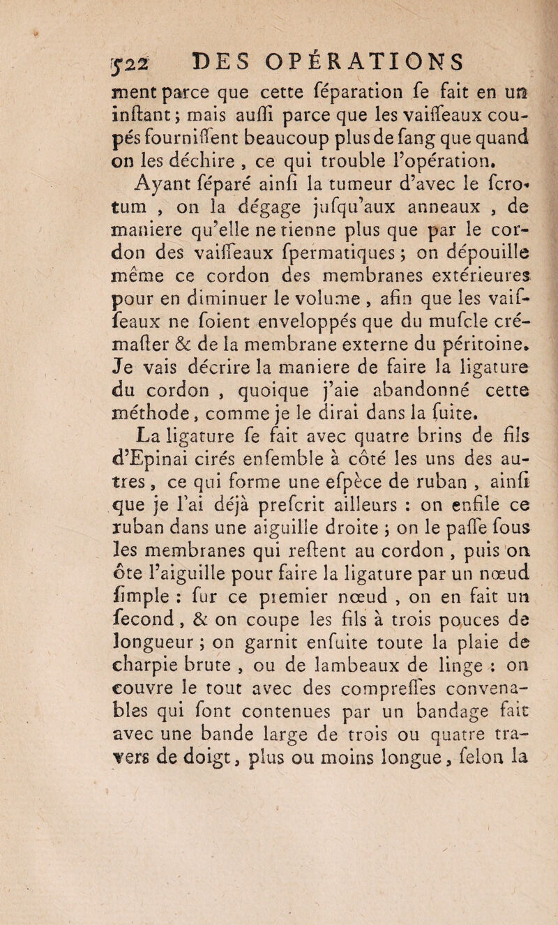 ment parce que cette réparation fe fait en un înftant; mais auflî parce que les vaiffeaux cou¬ pés fournilTent beaucoup plus de fang que quand on les déchire , ce qui trouble l’opération. Ayant féparé ainfi la tumeur d’avec le fcro- tum , on la dégage jufqu’aux anneaux , de maniéré qu’elle ne tienne plus que par le cor¬ don des vailTeaux fpermatiques ; on dépouille même ce cordon des membranes extérieures pour en diniinuer le volume , afin que les vaif- feaux ne foient enveloppés que du mufcle cré- mafler & de la membrane externe du péritoine. Je vais décrire la maniéré de faire la ligature du cordon , quoique j’aie abandonné cette méthode, comme je le dirai dans la fuite. La ligature fe fait avec quatre brins de fils d’Epinai cirés enfemble à côté les uns des au¬ tres , ce qui forme une efpèce de ruban , ainfi que je fai déjà prefcrit ailleurs : on enfile ce ruban dans une aiguille droite ; on le pafTe fous les membranes qui reftent au cordon , puis 'oa ôte l’aiguille pour faire la ligature par un nœud fimple : fur ce premier nœud , on en fait un fécond, & on coupe les fils à trois pouces de longueur ; on garnit enfuite toute la plaie de charpie brute , ou de lambeaux de linge : on couvre le tout avec des comprefl'es convena¬ bles qui font contenues par un bandage fait avec une bande large de trois ou quatre tra¬ vers de doigt, plus ou moins longue, félon la