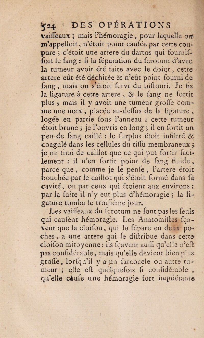 vaifleaux ; mais l’hémoragie , pour laquelle ovt m’appelloit, n’étoit point caufée par cette cou¬ pure ; c’étoit une artere du dartos qui fournif- loit le fang : fi la féparation du fcrotum d’avec la tumeur avoit été laite avec le doigt, cette artere eût été déchirée 6c n’eût point fourni de fang, mais on s’étoit fervi du biftouri. Je fis la ligature à cette artere , 6c le fang ne fortit plus 5 mais il y avoit une tumeur groife com¬ me une noix , placée au-deirus de la ligature , logée en partie fous l’anneau : cette tumeur étoit brune ; je l’ouvris en long ; il en fortit un peu de fang caillé ; le furplus étoit infiltré 6c coagulé dans les cellules du tiffu membraneux ; je ne tirai de caillot que ce qui put fortir faci¬ lement : il n’en fortit point de fang fluide , parce que , comme je le penfe , l’artere étoic bouchée par le caillot qui s’étoit formé dans fa cavité, ou par ceux qui étoient aux environs ; par la fuite il n’y eut plus d’hémoragie ; la li¬ gature tomba le troifiéme jour. Les vaifleaux du fcrotum ne font pas les feuls qui caufent hémoragie. Les Anatomifles fça- vent que la cloifon, qui le fépare en deux po¬ ches , a une artere qui fe diftribue dans cette cloifon mitoyenne: ils fçavent aufli qu’elle n’efl: pas confidérable, mais qu’elle devient bien plus grofle, lorfqu’ii y a pn farcocele ou autre tu¬ meur ; elle eft quelquefois fi confidérable qu’elle cAufe une hémoragie fort inquiétante