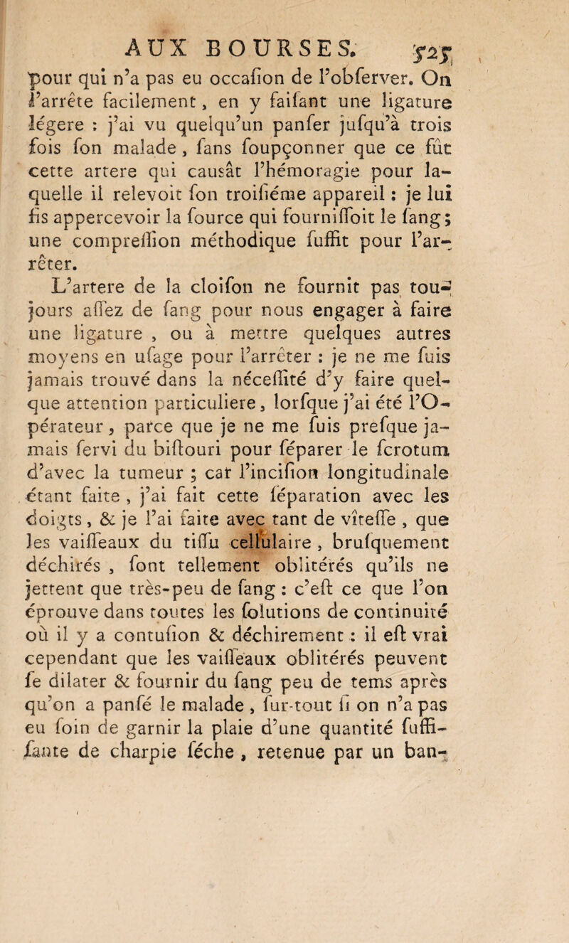 pour qui n’a pas eu occafion de l’obferver. On l’arrête facilennent, en y faifant une ligature légère ; j’ai vu quelqu’un panfer jufqu’à trois fois fon malade, fans foupçonner que ce fût cette artere qui causât l’hémoragie pour la¬ quelle il relevoit fon troiliérae appareil ; je lui fs appercevoir la fource qui fournilToit le fang; une comprellion méthodique fuffit pour l’ar¬ rêter. L’artere de la cloifon ne fournit pas tou-» jours alTez de fang pour nous engager à faire une ligature , ou à mettre quelques autres moyens en ufage pour l’arrêter : je ne me fuis jamais trouvé dans la nécelîité d’y faire quel¬ que attention particulière, lorfque j’ai été l’O¬ pérateur, parce que je ne me fuis prefque ja¬ mais fervi du biftouri pour féparer le fcrotum d’avec la tumeur ; car l’incifioti longitudinale étant faite , j’ai fait cette léparation avec les doigts, & je l’ai faite avec tant de vîtelTe , que les vaiiïeaux du tilTu cellulaire , brulquement déchirés , font tellement oblitérés qu’ils ne jettent que très-peu de fang : c’efl: ce que l’oti éprouve dans routes les (blutions de continuité où il y a contufon & déchirement : il efl: vrai cependant que les vailfeaux oblitérés peuvent fe dilater & fournir du fang peu de tems après qu’on a panfé le malade , fur-tout ü on n’a pas eu foin de garnir la plaie d’une quantité fuffi- faute de charpie féche , retenue par un ban-