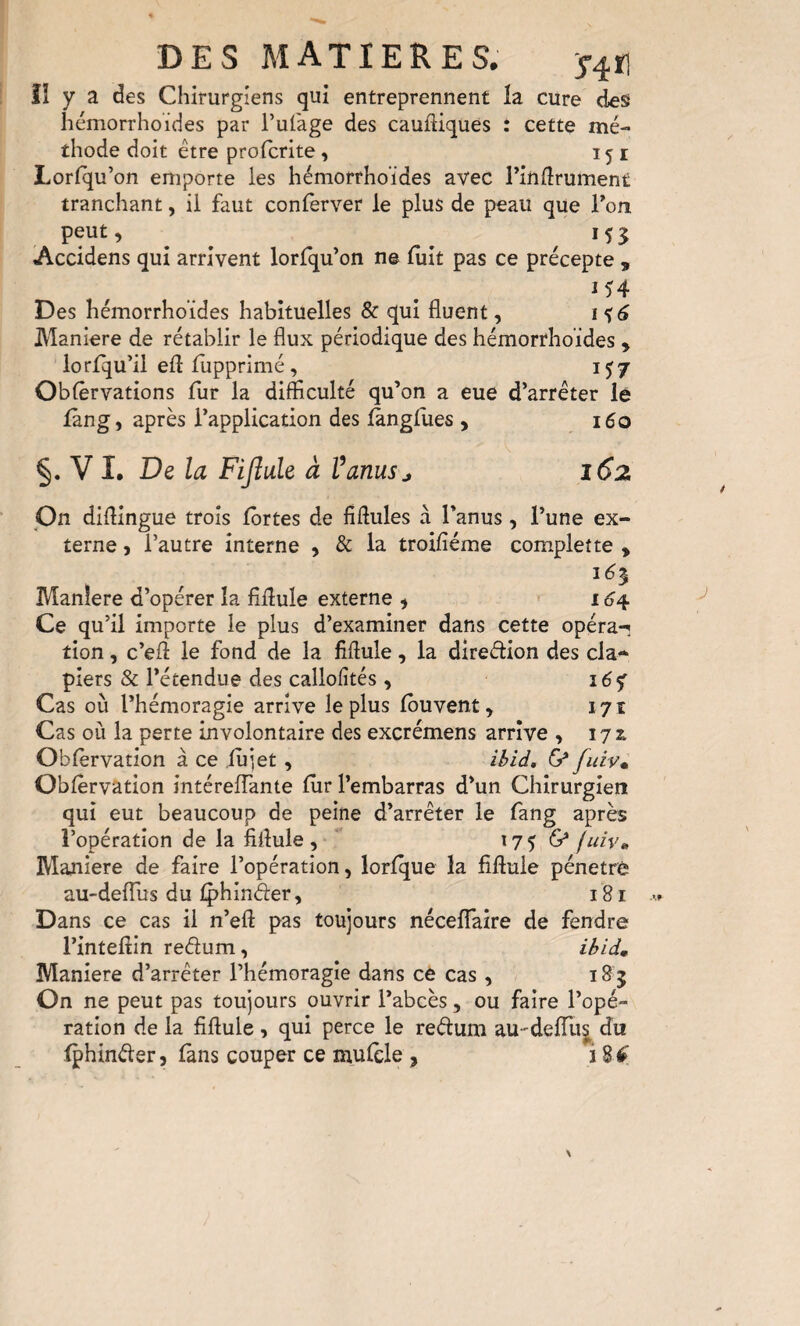 îî y a des Chirurgiens qui entreprennent la cure des Iiémorrhoïdes par l’ufage des caufliques : cette mé¬ thode doit être profcrite, 151 Lorfqu’on emporte les hémorrhoïdes avec rindrument tranchant, il faut conferver le plus de peau que Ton peut, ^ ^ ^ ^155 Accidens qui arrivent lorlqu’on ne luit pas ce précepte , 154 Des hémorrhoïdes habituelles & qui fluent, i$6 Maniéré de rétablir le flux périodique des hémorrhoïdes , lorlqu’il efl: flipprimé , 1^7 Oblêrvations fur la difficulté qu’on a eue d’arrêter lê iang, après l’application des (ànglues , i6o §. V !• De la Fijlule à Vanusj 162 pn diffingue trois fortes de ffffules à l’anus, l’une ex¬ terne , l’autre interne , & la troifiéme complette , Manière d’opérer la fiflule externe , ' 16^ Ce qu’il importe le plus d’examiner dans cette opéra-i tion, c’eff le fond de la fiflule, la direêtion des cla¬ piers & l’étendue des callofltés, i6<f Cas où l’hémoragie arrive le plus fbuvent, lyi Cas où la perte involontaire des excrémens arrive , 17:^ Obfèrvation à ce lu jet, ibid, fuiv^ Obfèrvation intéreflante fur l’embarras d’un Chirurgien qui eut beaucoup de peine d’arrêter le fang après l’opération de la fiflule, 175 fuiy» Maniéré de faire l’opération, lorfque la fiflule pénétré au-defTus du iphinder, 181 Dans ce cas il n’eft pas toujours nécefTaire de fendre l’inteflin redum, ihidm Maniéré d’arrêter l’hémoragie dans ce cas, 18 5 On ne peut pas toujours ouvrir l’abcès, ou faire l’opé¬ ration de la fiflule , qui perce le redum au-delTu^ du fphinder, fans couper ce mufèle , 18^