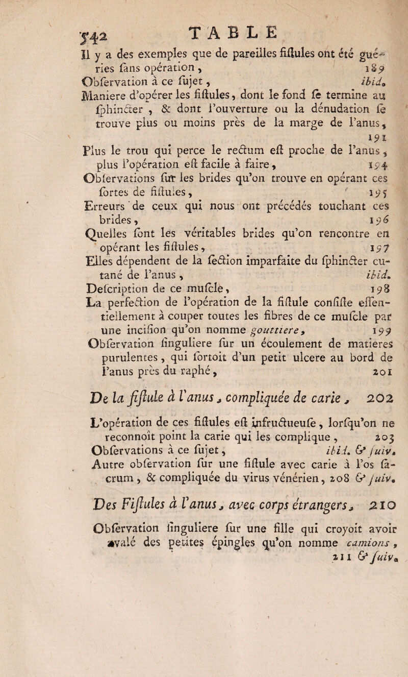 Ï1 y a des exemples que de pareilles fiHules ont été gué¬ ries làns opération , Obfervation à ce fiijet, ibida Maniéré d’opérer les fiHules, dont le fond fê termine au fphinéter , & dont l’ouverture ou la dénudation (ê trouve plus ou moins près de la marge de l’anus^ 1^1 plus le trou qui perce le redum ed proche de Taniis ^ plus l’opération eft facile à faire, Oblervaîioîis fur les brides qu’on trouve en opérant ces fortes de diluies, 1^5 Erreurs ’ de ceux qui nous ont précédés touchant ces brides, 196 Quelles font les véritables brides qu’on rencontre en opérant les fifiiiles, 19 f Elles dépendent de la fèdion imparfaite du fphinder cu¬ tané de l’anus , ibid^ Defcription de ce mufcle, ip8 La perfedion de l’opération de la fîdule conlîfle effen- tieliement à couper toutes les fibres de ce mulcle par une inciiîon qu’on nomme gouttière9 199 Obfervation lînguliere fur un écoulement de matières purulentes, qui ibrtok d’un petit ulcéré au bord de l’anus près du raphé, 201 De la fijîule à Vanus j compliquée de carie ^ 202 L’opération de ces fiftules efl infrudueufe, lorfqu’on ne reconnoît point la carie qui les complique , 205 Obfervations à ce fujet, ihii. G* /uiv. Autre obfervation fiir une fifiule avec carie à l’os fâ- crum , Sc compliquée du virus vénérien, 208 G* juiv. Des Fijîules à VanuSj avec corps étrangers j 210 Obfervation iinguliere fiir une fille qui croyoit avoir aivaié des petites épingles qu’on nomme camions, 211 G^fuiv»