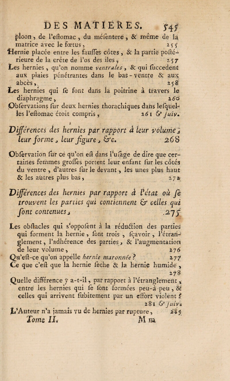 Ï)E s MATIERES. f4.f pîoon, de redomac , du méfèntere, & même de là matrice avec le fœtus, 2? j Hernie placée entre les faulTes côtes , & la partie pofté» rieure de la crête de i’os des îles, 157 Les hernies, qu’on nomme ventrales, & qui fuccedent aux plaies pénétrantes dans le bas - ventre & aux abcès, 258 Les hernies qui le font dans la poitrine à travers le diaphragme, zdd •Ûblèrvations fur deux hernies thorachiques dahs leiquel- les l’eftomac étoit compris, %6\ 6* Juiv- ' ^ Dÿérences des hernies par rapport à leur volume 2 leur forme J leur Jïgure J ù’e, 26S Oblèrvation itir cé qu’ori ell dans l^uiâge de dire que cer¬ taines femmes grofles portent leur enfant fur les côtés du ventre , d’autres fur le devant, les unes plus haut & les aütres plus bas, 27^ Différences des hernies par rapport à Vétat ou fi trouvent les parties qui contiennent 6 celles qui font contenues J Les obftacles qui s’oppolent à la rédufition des parties qui forment la hernie, font trois , Iqavoir, l’étrarî- glement, l’adhérence des parties, & l’augmentation de leur volume, 276 Qu’eft-ce qu’on appélle hernie ma tonnée ^ 277 Ce que c’eft que la hernie lèche & la hernie humide , Quelle différence y a-t-il, pat rapport à l’étranglement , entré les hernies qui le font formées peu~à-peu,6é celles qui arrivent lubitement par un effort violent 2816* jiiiyi L’Auteur n’a jamais vu de hernies par rupture, 285 Tome M m ■■Ve