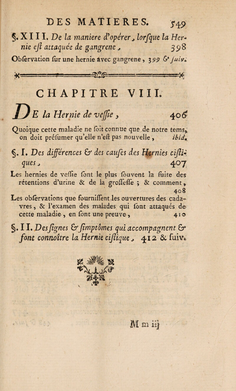 5. X111* De la maniéré opérer ^ lorfque la Her^ nie eji attaquée de gangrené, 35)8 Obfêrvation fur une hernie avec gangrené, 35»^ G* Juivi. D CHAPITRE VIII. E la Hernie de vejfie, 40d? Quoique cette maladie ne fbit connue que de notre tems,; on doit préfumer qu’elle n’efî pas nouvelle , iBid» I. Des différences Gr des caufes des Hernies ciffi-^, ques J 407^ Les hernies de veffie font le plus fouvent la fuite des rétentions d’urine & de la grolTefle ; & comment, 408 Les obfèrvatîons que fourniiïent les ouvertures des cada¬ vres 5 & l’examen des malades qui font attaqués de cette maladie , en font une preuve, 410 §. 11. Desjîgnes Jîmptêmes qui accompagnent font connoître la Hernie cijiique ^ 412 Ôc fuiw ^ 0% ^ Ma • 4