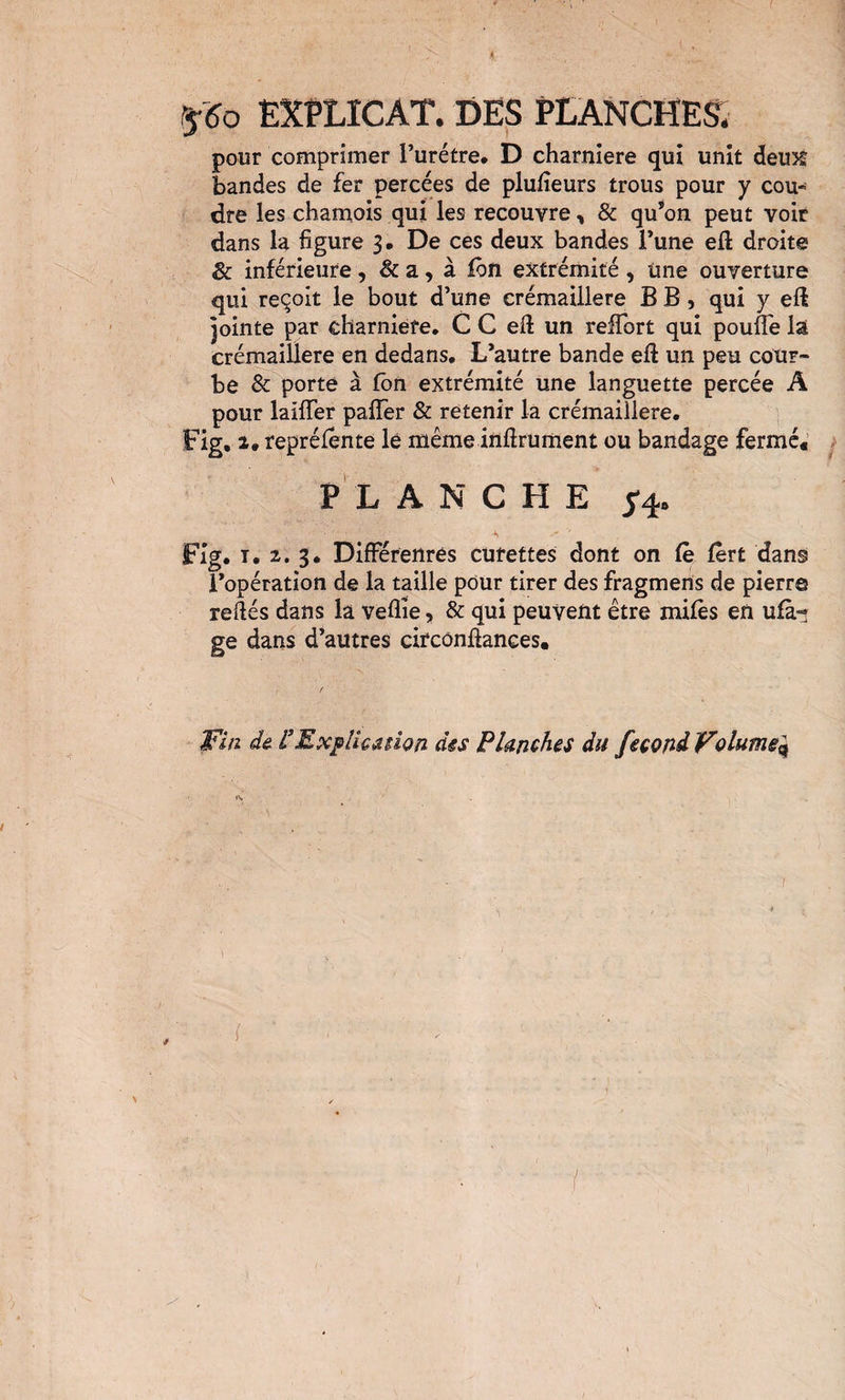 I rf6o EXPLICAT. DES PLANCHES. pour comprimer Turétre. D charnière qui unit deux bandes de fer percées de plufieurs trous pour y cou¬ dre les chamois qui les recouvre, & qu’on peut voir dans la figure 3. De ces deux bandes l’une eft droite & inférieure , & a, à foîi extrémité , Une ouverture qui reçoit le bout d’une crémaillère B B, qui y eft jointe par charniefe. C C eft un reffort qui pouffe lâ crémaillère en dedans. L’autre bande eft un peu cour¬ be & porte à Jfbn extrémité une languette percée A pour laiffer paffer & retenir la crémaillère, Fig. Z. repréfente le même inftrument ou bandage fermé. P L ANCHE 54. Fig, T, 2^. 3* Différenrés curettes dont on fe fèrt dans l’opération de la taille pour tirer des fragmens de pierre reftés dans la veflîe, & qui peuvent être mifès en ufà-; ge dans d’autres circônftances. ]Fi/2 de ^ExfllcMion des Planches du fécond Volume^