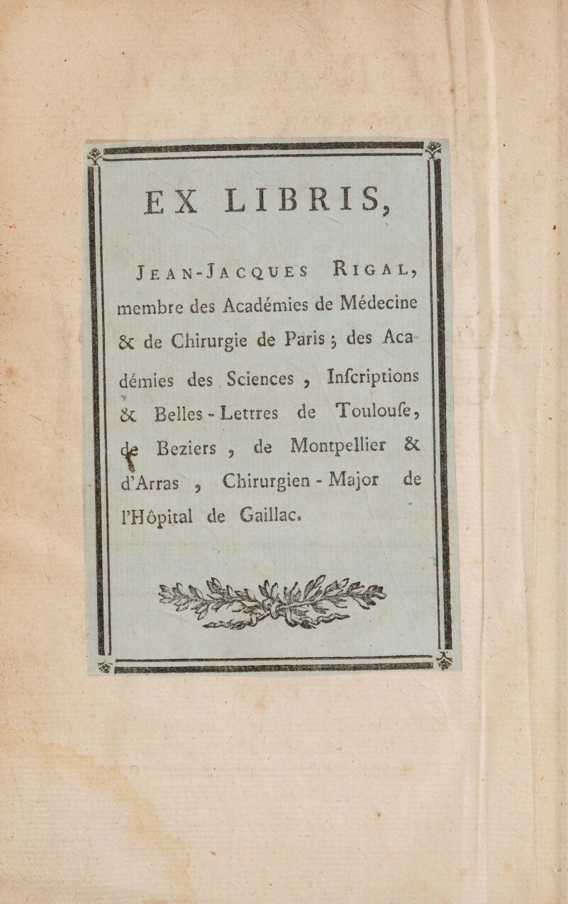 EX LIBRIS, Jean-Jacques Rigal, membre des Académies de Médecine 6c de Chirurgie de Paris \ des Aca démies des Sciences , Infcriptions ÔC Belles - Lettres de Totiloufe, Beziers , de Montpellier & d’Arras , Chirurgien - Major de l’Hôpital de Gaillac»