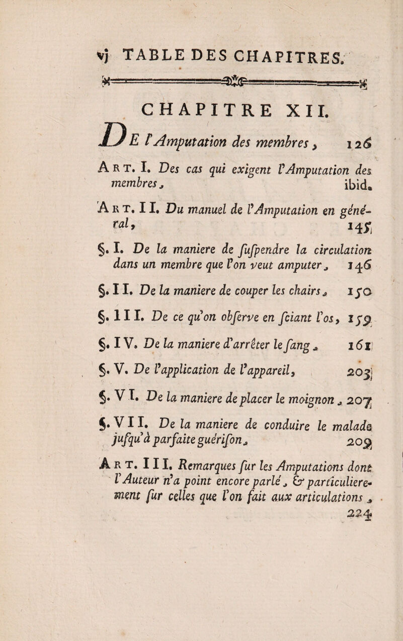 ■x- CHAPITRE XII. D E tAmputation des membres, 126 Art. I. Des cas qui exigent VAmputation des membres, ibid® Art. II, Du manuel de V Amputation en géné- ralf 14^ §. I. De la maniéré de fufpendre la circulation dans un membre que Von veut amputer, 146 §. 11. De la maniéré de couper les chairs , 1 fo §. 111. De ce qiion obferve en fciant Vos9 §• IV. Delà maniéré d'arrêter le fang * 2 6li §. V. De Vapplication de Vappareil, 20j) §• V L De la maniéré de placer le moignon , 20^ §. V11, De la maniéré de conduire le malade jufquà parfaite guérifon, 20g Art. III, Remarques fur les Amputations dont l'Auteur rVa point encore parlé, & particulière- ment fur celles que Von fait aux articulations „ 224*