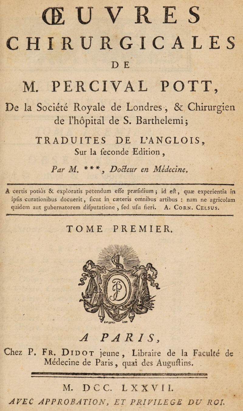 CHIRURGICALES D E ! N M. PERCIVAL POTT, De la Société Royale de Londres , & Chirurgien de l’hôpital de S. Barthelemi; TRADUITES DE DANGLOIS, Sur la fécondé Edition , Par M, * * * 9 Docieur en Médecine» ‘ Â certis potiùs & exploratis peîendum effe præfidium j id eft, quæ experientia in ipfis 'Curationibus docuerit, ficut in cæteris omnibus artibus : nam ne agricolam quidem aut gubernatorem difputatione > fed ufu fieri. A. Corn. Celsus. TOME PREMIER. A PARIS, Chez P. Fr. Didot jeune, Libraire de la Faculté de Médecine de Paris, quai des Auguftins. , M. D C C. L X X V I I. AVEC APPROBATION, ET PRIVILEGE DU ROI,
