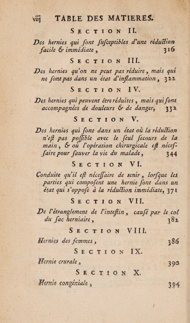 Section IL JDes hernies qui font fufceptibles (Tune réduction facile 6* immédiate , 316 Section IIL Des hernies qu on ne peut pas réduire 5 mais qui ne font pas dans un état d'inflammation, 312, Section IV- Des hernies qui peuvent être réduites , mais qui font accompagnées de douleurs & de danger, 33a Section V. Des hernies qui font dans un état ou la réduction nef pas pojjîble avec le feul fecours de la main, 6 ou Vopération chirurgicale eft nécef faire pour fauver la vie du malade 5 344 Section VL Çonduite quil eft nécejfaire de tenir 9 lorfque les parties qui compofent une hernie font dans un état qui s'oppofe à la réduction immédiate? 371 Section VIL De Vétranglement de Vintefin % caufé par le col du faç herniaire , 382 Section VIIL Hernies des femmes <, 38$ Section IX. Hernie crurale, Section X. Hernie congéniale % 390