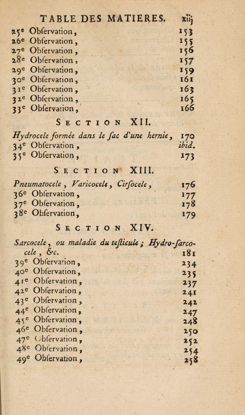 %Ÿ Obfervation, 153 26e Obfervation , 155 27e Obfervation, 156 2§e Obfervation , 1 57 29e Obfervation, 159 30e Obfervation, 161 31e Obfervation, 163 3 ze Obfervation , 165 33e Obfervation, 166 Section XII. Hydrocele formée dans le fac d'une hernie, 170 34e Obfervation , ibid. 35e Obfervation, 173 Section XIII. Pneumatocele , Varicocele , Cirfocele , 176 36e Obfervation, ' Î77 37e Obfervation, 178 38e Obfervation, 179 Section XIV. Sarcocele, ou maladie du teficule ; Hydro-farco- ce/e , &c. 181 39e Obfervation, 234 40e Obfervation, 23^ 41e Obfervation, 237 42e Obfervation, 241 43e Obfervation, 242 44e Obfervation , 247 4^e Obfervation, 248 46e Obfervation , 250 47e (obfervation, 252 48e Obfervation, 254 49e Obfervation, 258
