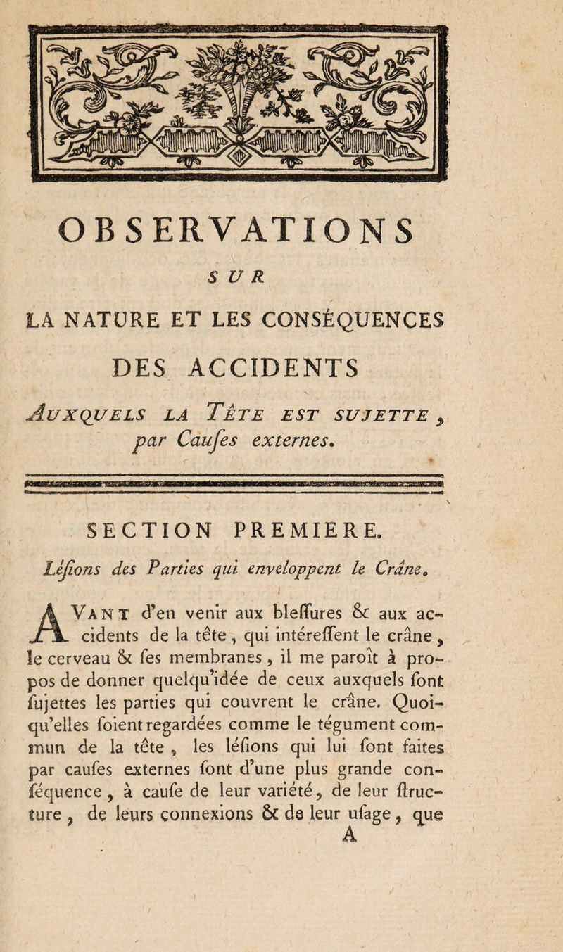 ' . . A - \ '< SUR i LA NATURE ET LES CONSÉQUENCES DES ACCIDENTS Auxquels la Tête est sujette , par Caufes externes. SECTION PREMIERE. Léjions des Parties qui enveloppent le Crâne. • , i ' AVANT d’en venir aux bleflfures &: aux ac¬ cidents de la tête, qui intérefifent le crâne * îe cerveau & Tes membranes, il me paroît à pro¬ pos de donner quelqu’idée de ceux auxquels font fujettes les parties qui couvrent le crâne. Quoi¬ qu’elles foient regardées comme le tégument com¬ mun de la tête , les léfions qui lui font faites par caufes externes font d’une plus grande con- féquence , à caufe de leur variété, de leur ftruc- ture } de leurs connexions ôt de leur ufage, <^ue A