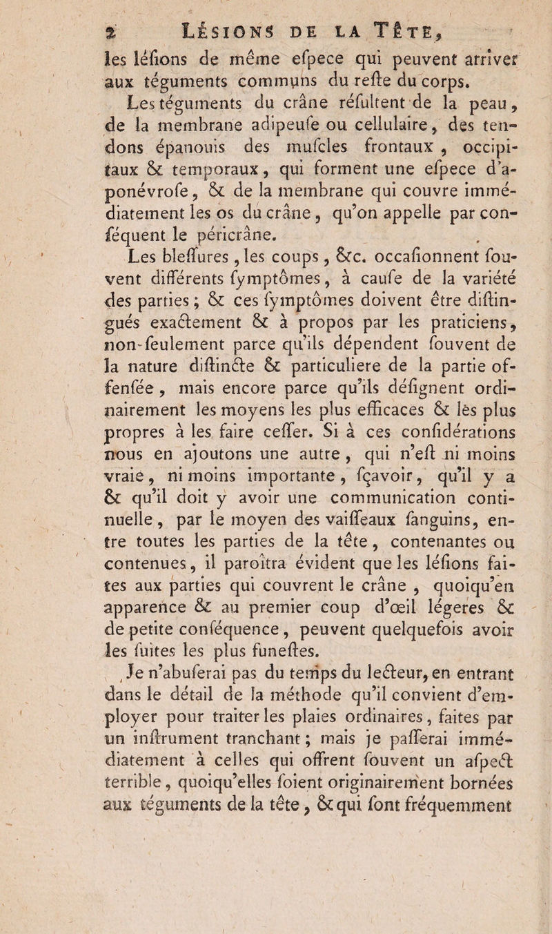 les léfions de même efpece qui peuvent arriver aux téguments communs du refie du corps. Les téguments du crâne réfultent de la peau, de la membrane adipeufe ou cellulaire, des ten¬ dons épanouis des mufcles frontaux , occipi¬ taux & temporaux, qui forment une efpece d’a- ponévrofe, & de la membrane qui couvre immé¬ diatement les os du crâne, qu’on appelle par con- féquent le péricrâne. Les bîefTures 9 les coups, &c. occafionnent fou- vent differents fymptômes, à caufe de la variété des parties ; & ces fymptômes doivent être diffin- gués exaêlement &£ à propos par les praticiens, non-feulement parce qiuis dépendent fouvent de îa nature diflinéfe & particulière de la partie of- fenfée , mais encore parce qu’ils défignent ordi¬ nairement les moyens les plus efficaces & lès plus propres à les faire ceffer. Si à ces confidérations nous en ajoutons une autre , qui n’efl ni moins vraie, ni moins importante, fçavoir, qu’il y a & qu’il doit y avoir une communication conti¬ nuelle, par le moyen des vaiffeaux fanguins, en¬ tre toutes les parties de la tête, contenantes ou contenues, il paraîtra évident que les léfions fai¬ tes aux parties qui couvrent le crâne , quoiqu’en apparence & au premier coup d’œil légères &c de petite conféquence , peuvent quelquefois avoir les fuites les plus funeftes. ( Je n’abuferai pas du tenips du leêfeur, en entrant dans le détail de la méthode qu’il convient d’em¬ ployer pour traiter les plaies ordinaires, faites par un inflrument tranchant ; mais je pafierai immé¬ diatement à celles qui offrent fouvent un afpeéf terrible, quoiqu’elles foient originairement bornées aux téguments de la tête, & qui font fréquemment i