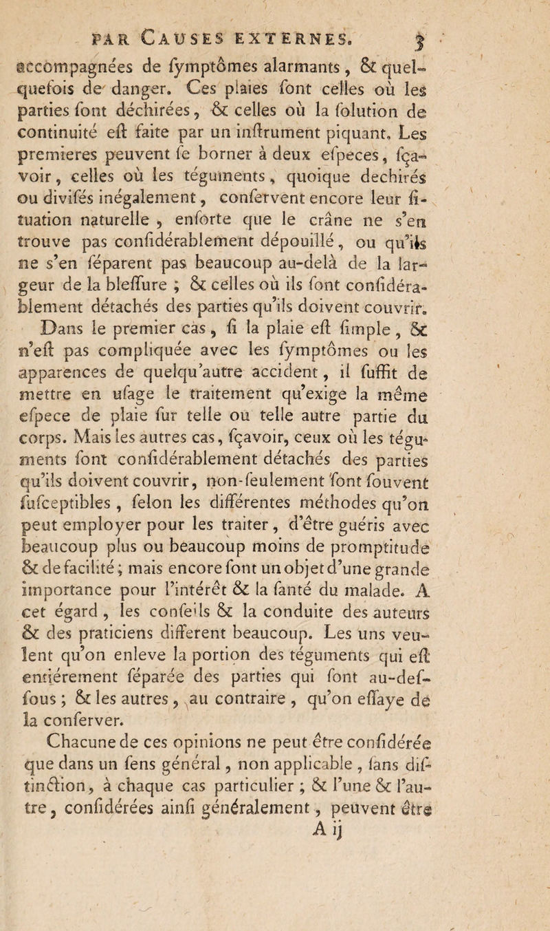 par Causes externes. j accompagnées de fymptômes alarmants , & quel¬ quefois de' danger. Ces plaies font celles où les parties font déchirées, 6c celles où la folution de continuité eft faite par un inftrument piquant. Les premieres peuvent fe borner à deux efpeces, fça« voir, celles où les téguments, quoique déchirés ou divifés inégalement, confervent encore leur fi¬ xation naturelle , enforte que le crâne ne s’en trouve pas confidérablement dépouillé, ou qu’ils ne s’en féparent pas beaucoup au-delà de la lar¬ geur de la bleffure ; 6c celles où ils font considéra¬ blement détachés des parties qu’ils doivent couvrir. Dans le premier cas , fi la plaie eft fitnple, ôc n’eft pas compliquée avec les fymptômes ou les apparences de quelqu autre accident, il fuffit de mettre en ufage le traitement qu’exige la même efpece de plaie fur telle ou telle autre partie du corps. Mais les autres cas, fçavoir, ceux où les tégu¬ ments font confidérablement détachés des parties qu’ils doivent couvrir, non-feulement font fouvent fufceptibles , felon les différentes méthodes qu’on peut employer pour les traiter, d’etre guéris avec beaucoup plus ou beaucoup moins de promptitude & de facilité; mais encore font un objet d’une grande importance pour l’intérêt & la fanté du malade. A cet égard, les confeils 6c la conduite des auteurs 6c des praticiens different beaucoup. Les uns veu¬ lent qu’on enleve la portion des téguments qui eft* entièrement féparée des parties qui font au-def- fous ; 6c les autres , au contraire , qu’on effaye de la conferver. Chacune de ces opinions ne peut être confidérée que dans un fens général, non applicable , fans dift tinélion, à chaque cas particulier ; 6c l’une & l’au¬ tre , confidérées ainfi généralement, peuvent être Aij