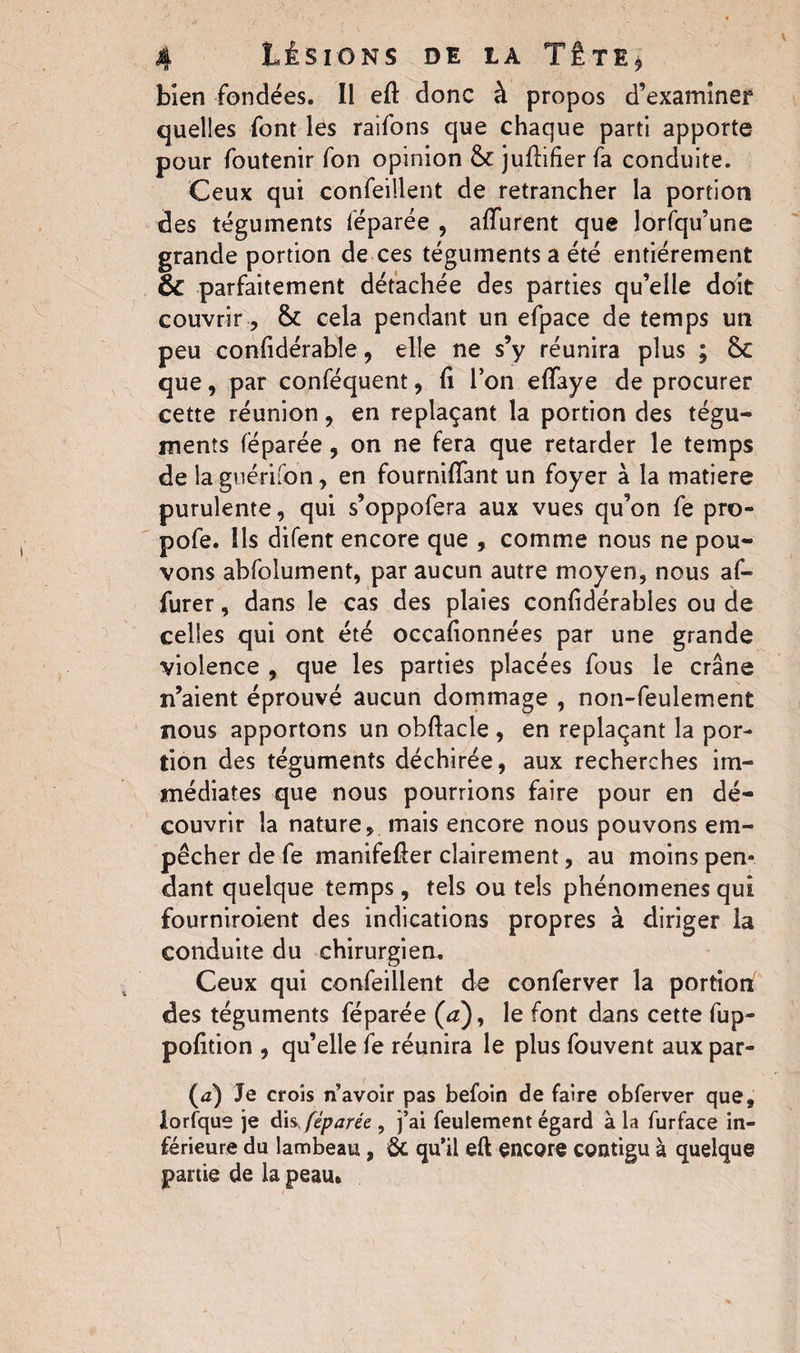 bien fondées. Il eft donc à propos d’examiner quelles font les raifons que chaque parti apporte pour foutenir fon opinion &c juflifier fa conduite. Ceux qui confeiilent de retrancher la portion des téguments féparée , affluent que lorfqu’une grande portion de ces téguments a été entièrement ÔC parfaitement détachée des parties qu’elle doit couvrir, & cela pendant un efpace de temps un peu conlidérable, elle ne s’y réunira plus ; 6c que, par conféquent, (î l’on effaye de procurer cette réunion, en replaçant la portion des tégu¬ ments féparée, on ne fera que retarder le temps de la guéri fon, en fournifîant un foyer à la matière purulente, qui s’oppofera aux vues qu’on fe pro- pofe. Ils difent encore que , comme nous ne pou¬ vons abfolument, par aucun autre moyen, nous af- furer, dans le cas des plaies confidérables ou de celles qui ont été occafionnées par une grande violence , que les parties placées fous le crâne n’aient éprouvé aucun dommage , non-feulement nous apportons un obftacle , en replaçant la por¬ tion des téguments déchirée, aux recherches im¬ médiates que nous pourrions faire pour en dé¬ couvrir la nature, mais encore nous pouvons em¬ pêcher de fe manifefter clairement, au moins pen¬ dant quelque temps , tels ou tels phénomènes qui fourniroient des indications propres à diriger la conduite du chirurgien. Ceux qui confeiilent de conferver la portion des téguments féparée (a), le font dans cette fup- pofition , qu’elle fe réunira le plus fouvent aux par- fa) Je croîs n’avoir pas befoin de faire obferver que, iorfque je dis féparée , j’ai feulement égard à la furface in¬ férieure du lambeau , 6c qu’il eft encore contigu à quelque partie de la peau*