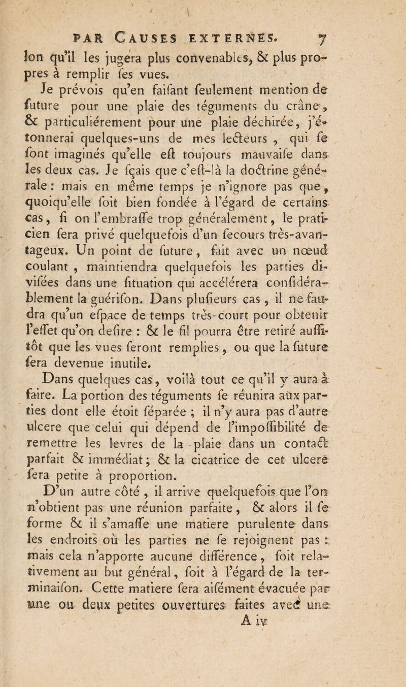 / V par Causes externes. 7 îon qu’il les jugera plus convenables, & plus pro- près à remplir les vues. Je prévois qu’en faifant feulement mention de future pour une plaie des téguments du crâne , &£ particuliérement pour une plaie déchirée, j’é* tonnerai quelques-uns de mes leéfeurs , qui fe font imaginés qu’elle eft toujours mauvaife dans les deux cas. Je fqais que c’eft-là fa doctrine géné¬ rale : mais en même temps je n’ignore pas que, quoiqu’elle foit bien fondée à l’égard de certains cas, li on l’embraffe trop généralement, le prati¬ cien fera privé quelquefois d’un fecours très-avan¬ tageux. Un point de future, fait avec un nœud coulant , maintiendra quelquefois les parties di- vifées dans une fituation qui accélérera confidéra- blement la guérifon. Dans plufieurs cas , il ne fau¬ dra qu’un efpace de temps très-court pour obtenir l’effet qu’on defire : 8c le fil pourra être retiré auffi- tôt que les vues feront remplies, ou que la future fera devenue inutile. Dans quelques cas, voilà tout ce qu’il y aura à faire. La portion des téguments fe réunira aux par¬ ties dont elle étoit féparée ; il n’y aura pas d’autre ulcere que celui qui dépend de Fimpoffîbilité de remettre les levres de la plaie dans un contaêl parfait & immédiat; & la cicatrice de cet ulcere fera petite à proportion. D’ 'un autre côté , il arrive quelquefois que l’on n’obtient pas une réunion parfaite, & alors il fe forme & il s’amaffe une matière purulente dans les endroits où les parties ne fe rejoignent pas : mais cela n’apporte aucune différence, foit rela¬ tivement an but général, foit à l’égard de la ter- minaifon. Cette matière fera aifément évacuée par une ou deux petites ouvertures faites ave^ une: A iy