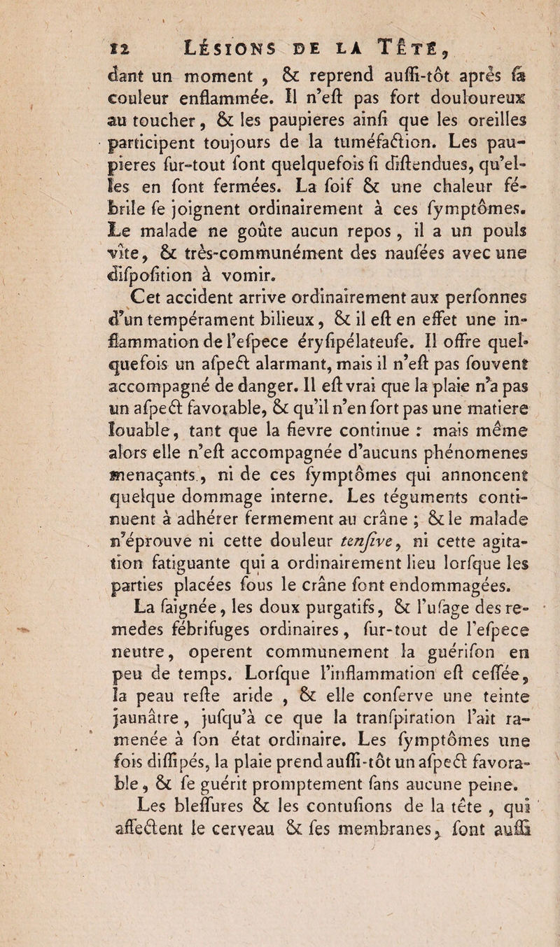 cfant un moment , 6c reprend aufli-tôt après fa couleur enflammée. Il n’eft pas fort douloureux au toucher, 6c les paupières ainfl que les oreilles participent toujours de la tuméfadion. Les pau¬ pières fur-tout font quelquefois fl diftendues, qu’el¬ les en font fermées. La foif 6c une chaleur fé¬ brile fe joignent ordinairement à ces fymptômes. Le malade ne goûte aucun repos, il a un pouls Vite, 6c très-communément des naufées avec une difpofltion à vomir. Cet accident arrive ordinairement aux perfonnes d’un tempérament bilieux, & il eft en effet une in¬ flammation de i’efpece éryflpélateufe. Il offre quel» que fois un afped alarmant, mais il n’eft pas fouvenî accompagné de danger. Il eftvrai que la plaie n’a pas un afped favorable, & qu’il n’en fort pas une matière louable , tant que la fievre continue : mais même alors elle n’eff accompagnée d’aucuns phénomènes menaçants., ni de ces fymptômes qui annoncent quelque dommage interne. Les téguments conti¬ nuent à adhérer fermement au crâne ; &de malade n’éprouve ni cette douleur tenfïve, ni cette agita¬ tion fatiguante qui a ordinairement lieu lorfque les parties placées fous le crâne font endommagées. La faignée, les doux purgatifs, 6c fufage desre- medes fébrifuges ordinaires, fur-tout de l’efpece neutre, opèrent communément la guérifon en peu de temps. Lorfque l’inflammation eft ceffée, la peau relie aride , 6c elle conferve une teinte jaunâtre , jufqu’à ce que la tranfpiration l’ait ra¬ menée à fon état ordinaire. Les fymptômes une fois diflipés, la plaie prend aufli-tôt un afped favora¬ ble, 6c fe guérit promptement fans aucune peine. Les bleffures 6c les contuflons de la tête , qui affedent le cerveau 6c fes membranes > font auflï