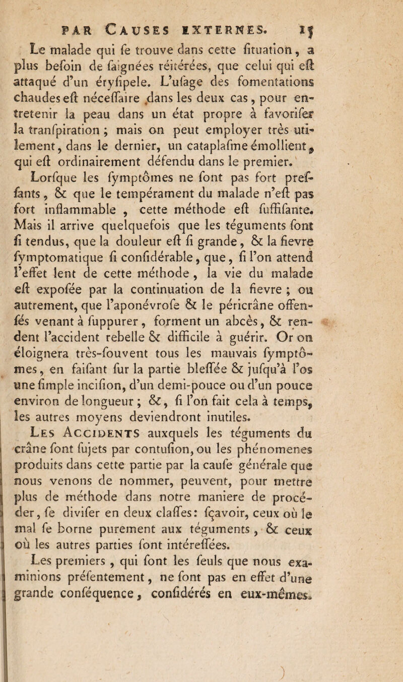 Le malade qui fe trouve dans cette fituation, a plus befoin de faignées réitérées, que celui qui efl attaqué d’un éryfipele. L’ufage des fomentations chaudeseft néceffaire dans les deux cas, pour en¬ tretenir la peau dans un état propre à favorifer la tranfpiration ; mais on peut employer très uti¬ lement, dans le dernier, un cataplafme émollientf qui eft ordinairement défendu dans le premier. Lorfque les fymptômes ne font pas fort pref- fants, & que le tempérament du malade n’efi: pas fort inflammable , cette méthode eft fuffifante* Mais il arrive quelquefois que les téguments font fi tendus, que la douleur eft fi grande, & la fievre fymptomatique fi confidérabîe, que, fi l’on attend l’effet lent de cette méthode , la vie du malade efl: expofée par la continuation de la fievre ; ou autrement, que l’aponévrofe le péricrâne offen- fés venant à fuppurer, forment un abcès, & ren¬ dent l’accident rebelle & difficile à guérir. Or on éloignera très-fouvent tous les mauvais fymptô¬ mes, en faifant fur la partie bleffée & jufqu’à l’os une fimple incifion, d’un demi-pouce ou d’un pouce environ de longueur; &, fi l’on fait cela à temps, les autres moyens deviendront inutiles. Les Accidents auxquels les téguments du crâne font fujets par contufion, ou les phénomènes produits dans cette partie par la caufe générale que nous venons de nommer, peuvent, pour mettre plus de méthode dans notre maniéré de procé¬ der, fe divifer en deux clafles: fçavoir, ceux où le mal fe borne purement aux téguments , & ceux où les autres parties font intérefleesi Les premiers , qui font les feuls que nous exa¬ minions préfentement, ne font pas en effet d’une grande conféquence, confidérés en eux-mêmes. )