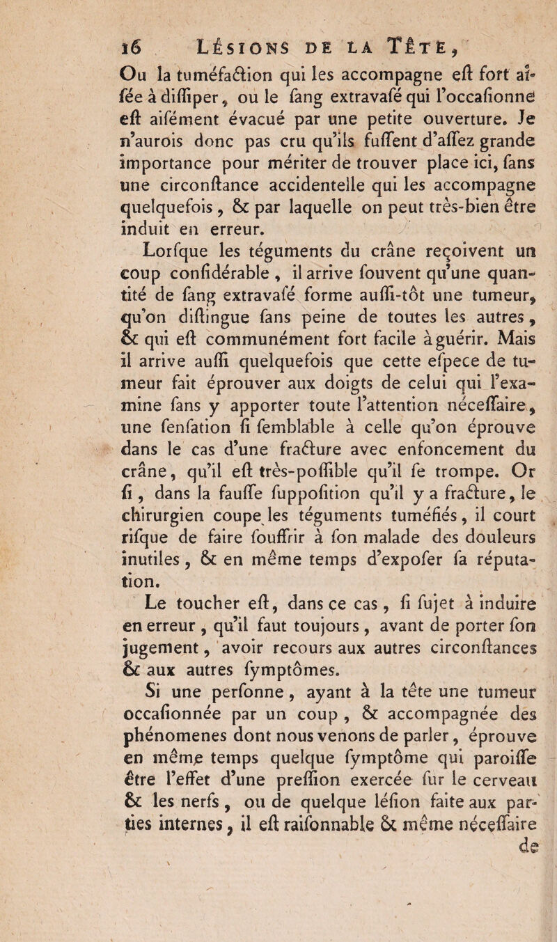 Ou la tuméfa&ion qui les accompagne eft fort af- fée à difliper , ouïe fang extravafé qui l’occafionne eft aifément évacué par une petite ouverture. Je n’aurois donc pas cru qu’ils fuffent d’affez grande importance pour mériter de trouver place ici, fans une circonftance accidentelle qui les accompagne quelquefois , 6c par laquelle on peut très-bien être induit en erreur. Lorfque les téguments du crâne reçoivent un coup confidérable , il arrive fouvent qu’une quan¬ tité de fang extravafé forme aufli-tôt une tumeur, qu’on diftingue fans peine de toutes les autres, 6c qui eft communément fort facile à guérir. Mais il arrive aufti quelquefois que cette efpece de tu¬ meur fait éprouver aux doigts de celui qui l’exa¬ mine fans y apporter toute l’attention néceffaire, une fenfation fi femblable à celle qu’on éprouve dans le cas d’une fraéfure avec enfoncement du crâne, qu’il eft très-pofîibîe qu’il fe trompe. Or fi, dans la fauffe fuppofition qu’il y a fraéfure, le chirurgien coupe les téguments tuméfiés, il court rifque de faire fouffrir à fon malade des douleurs inutiles, 6c en même temps d’expofer fa réputa¬ tion. Le toucher eft, dans ce cas, fi fujet à induire en erreur , qu’il faut toujours, avant de porter fon jugement, avoir recours aux autres circonftances 6c aux autres fymptômes. Si une perfonne, ayant à la tête une tumeur occafionnée par un coup , 6c accompagnée des phénomènes dont nous venons de parler, éprouve en même temps quelque fymptôme qui paroiffe être l’effet d’une preffion exercée fur le cerveau 6c les nerfs , ou de quelque léfion faite aux par¬ ties internes ; il eft raisonnable 6c même néceffaire
