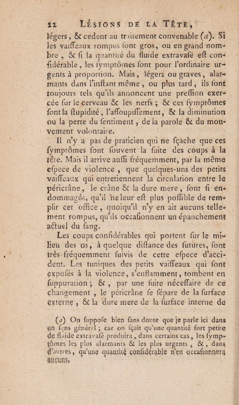 légers, & cedent au traitement convenable (a). Sî les vaiffeaux rompus font gros, ou en grand nom¬ bre , & il la quantité du fluide extravafé eft con¬ sidérable , les fymptômes font pour l’ordinaire ur¬ gents à proportion. Mais, légers ou graves, alar-? mants dans l’inftant même , ou plus tard, ils font îoujours tels quais annoncent une preffion exer¬ cée fur le cerveau & les nerfs ; & ces fymptômes font la ftupidité, raifoupiffement, & la diminution ou la perte du fentiment 9 de la parole & du mou¬ vement volontaire. 11 n’y a pas de praticien qui ne fçache que ces fymptômes font fouvent la fuite des coups à la tête. Mais il arrive suffi, fréquemment, par la même efpëce de violence , que quelques-uns des petits vaiffeaux qui entretiennent la circulation entre le péricrâne, le crâne & la dure mere , font il en- dommages, qu’il ne leur eff plus poffible de rem*? pîir cet office , quoiqu’il n’y en ait aucuns telle¬ ment rompus, qu’ils occaflonnent un épanchement aélue! du fang. Les coups confidérables qui portent fur le mi¬ lieu des os, à quelque diftance des futures, font très fréquemment fuivis de cette efpece d’acci¬ dent. Les tuniques des petits vaiffeaux qui font expofés à la violence, s’enflamment, tombent en füppuration ; & , par une fuite néceffaire de ce changement , le péricrâne fe fépare de la furface externe , & la dure mere de la furface interne de (<2) On fuppofe bien fans doute que je parle ici dans i|n fens général ; car on fçait qu’une quantité fort petite de fluide extravafé produira , dans certains cas, les (ymp- |bme§ les plus alarmants & les plus urgents ^ & , dans; d’autres, cjuune quantité çonfidér^ble n’en occaûonnera aucuns» '