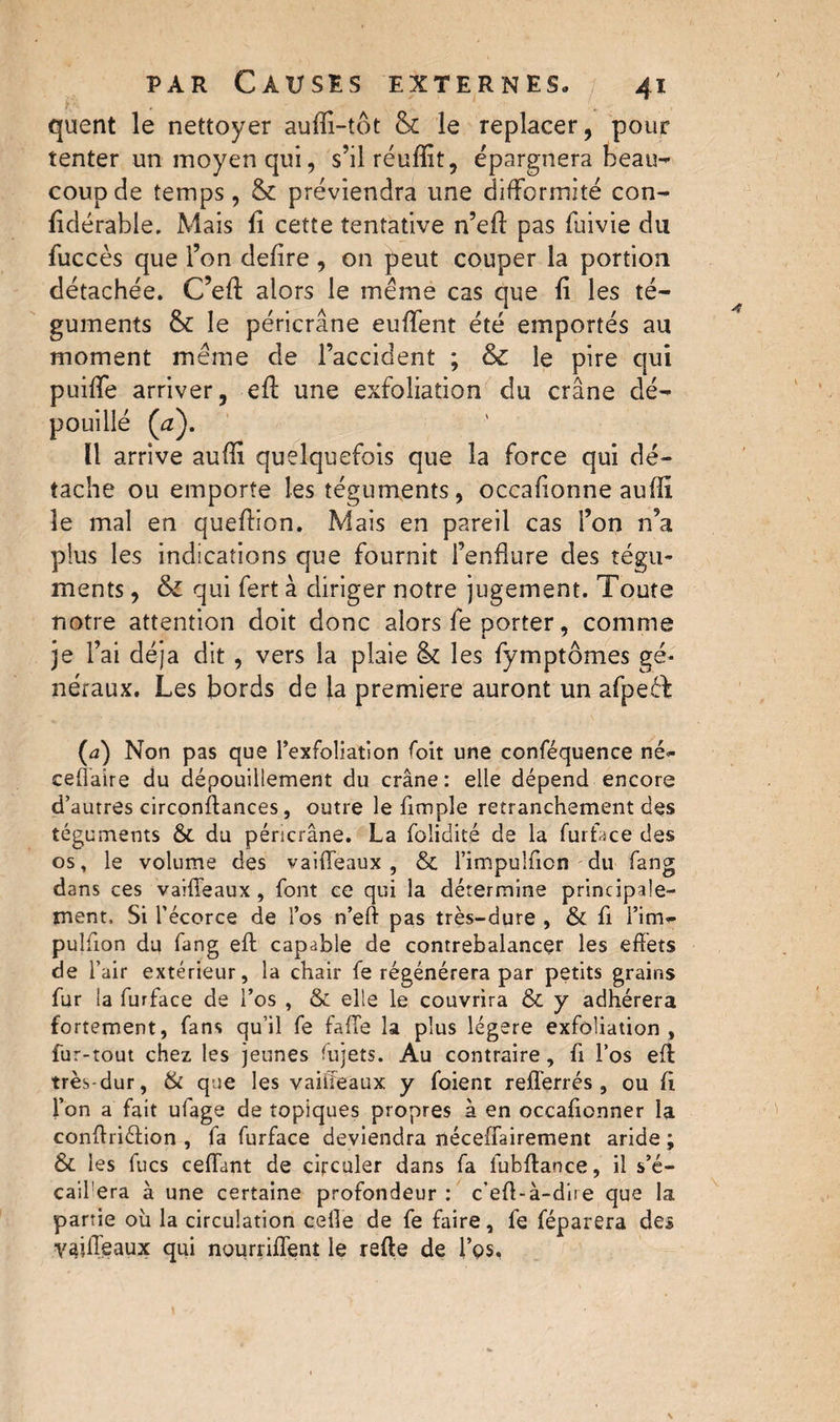 quent le nettoyer auffi-tôt & le replacer, pour tenter un moyen qui, s’ilréuffit, épargnera beau¬ coup de temps, & préviendra une difformité con- fidérable. Mais fi cette tentative n’eff pas fuivie du fuccès que l’on defire, on peut couper la portion détachée. C’eff alors le meme cas que fi les té¬ guments & le péricrâne euffent été emportés au moment même de l’accident ; & le pire qui puiffe arriver, efi: une exfoliation du crâne dé¬ pouillé (æ). Il arrive auffi quelquefois que la force qui dé¬ tache ou emporte les téguments, occafionne auffi le mal en queffion. Mais en pareil cas l’on n’a plus les indications que fournit l’enflure des tégu¬ ments , & qui fert à diriger notre jugement. Toute notre attention doit donc alors fe porter, comme je l’ai déjà dit, vers la plaie & les fymptômes gé¬ néraux. Les bords de la premiere auront un afpeéb (a) Non pas que l’exfoliation foit une conféquence né* ceûaîre du dépouillement du crâne: elle dépend encore d’autres circonftances, outre le Ample retranchement des téguments & du péricrâne. La foiidité de la fur face des os, le volume des vaHTeaux , & l’impulfion du fang dans ces vaiffeaux , font ce qui la détermine principale¬ ment, Si l’écorce de l’os n’eft pas très-dure , & fi l’im- pulfion du fang eft capable de contrebalancer les effets de l’air extérieur, la chair fe régénérera par petits grains fur la furface de l’os , & elle le couvrira & y adhérera fortement, fans qu’il fe fafte la plus légère exfoliation , fur-tout chez les jeunes fujets. Au contraire, fi l’os eft très-dur, & que les vaiffeaux y foient refferrés, ou ft l’on a fait ufage de topiques propres à en occaftonner la conftriéfion , fa furface deviendra îléceffairement aride ; & les fucs cédant de circuler dans fa fubftance, il s’é- cail'era à une certaine profondeur : c’eft-à-dire que la partie où la circulation celle de fe faire, fe féparera des vaifieaux qui nourriffent le refte de l’es.
