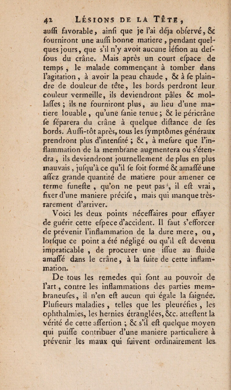 aufii favorable, ainfl que je Fai déjà obfervé5& fourniront une aufli bonne matière , pendant quel¬ ques jours, que s’il n’y avoit aucune léfion au def- fous du crâne. Mais après un court efpace de temps , le malade commençant à tomber dans l’agitation , à avoir la peau chaude , & à fe plain¬ dre de douleur de tête, les bords perdront leur couleur vermeille, ils deviendront pâles & mol- laffes ; ils ne fourniront plus, au lieu d’une ma¬ tière louable , qu’une fanie tenue ; & le péricrâne fe féparera du crâne à quelque diftance de fes bords. Auffi-tôt après, tous les fymptômes généraux prendront plus d’intenlité ; &, à mefure que l’in¬ flammation de la membrane augmentera ou s’éten¬ dra , ils deviendront journellement de plus en plus mauvais, jufqu’à ce qu’il fe foit formé & arnaffé une affez grande quantité de matière pour amener ce terme funefle , qu’on ne peut pas % il efl: vrai, fixer d’une maniéré précife, mais qui manque très- rarement d’arriver. Voici les deux points néceffaires pour effayer de guérir cette efpece d’accident. Il faut s’efforcer de prévenir l’inflammation de la dure mere, ou, lorfque ce point a été négligé ou qu’il efl: devenu impraticable , de procurer une iflfue au fluide arnaffé dans le crâne, à la fuite de cette inflam¬ mation. De tous les remedes qui font au pouvoir de l’art, contre les inflammations des parties mem- braneufes, il n’en efl: aucun qui égale la faignée. Plufieurs maladies , telles que les pleuréfies , les ophthalmies, les hernies étranglées, &c. attellent la vérité de cette affertion ; & s’il efl quelque moyen qui puiffe contribuer d’une maniéré particulière à prévenir les maux qui fuivent ordinairement les