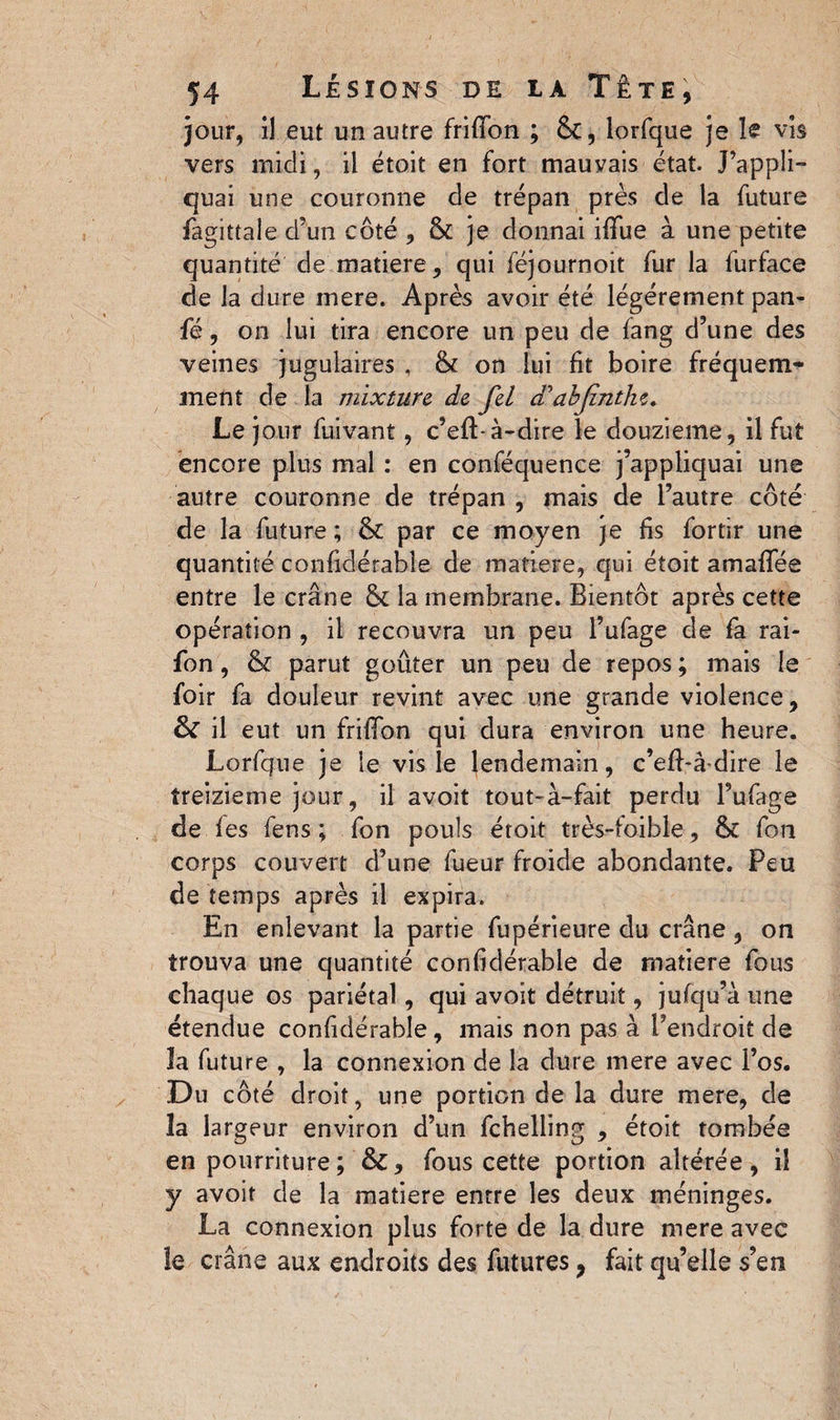 jour, il eut un autre frifibn ; 6c, lorfque je le vis vers midi, il étoit en fort mauvais état. Rappli¬ quai une couronne de trépan près de la future fagittale d’un côté , & je donnai ififue à une petite quantité de matière, qui féjournoit fur la furface de la dure mere. Après avoir été légèrement pan- fé, on lui tira encore un peu de fang d’une des veines jugulaires , & on lui fit boire fréquem¬ ment de la mixture de fel d'abjinthe. Le jour fuivant, c’eft-à-dire le douzième, il fut encore plus mal : en conféquence j’appliquai une autre couronne de trépan , mais de l’autre côté de la future ; & par ce moyen je fis fortir une quantité confidérable de matière, qui étoit amaffée entre le crâne & la membrane. Bientôt après cette opération , il recouvra un peu l’ufage de fa rai- fon , & parut goûter un peu de repos ; mais le foir fa douleur revint avec une grande violence, & il eut un frififon qui dura environ une heure. Lorfque je le vis le lendemain, c’eff-âdire le treizième jour, il avoit tout-à-fait perdu l’ufage de les fens ; fon pouls étoit très-foible, fk fon corps couvert d’une fueur froide abondante. Peu de temps après il expira. En enlevant la partie fupérieure du crâne , on trouva une quantité confidérable de matière fous chaque os pariétal, qui avoit détruit, jufqu’à une étendue confidérable, mais non pas à l’endroit de îa future , la connexion de la dure mere avec l’os. Du côté droit, une portion de la dure mere, de la largeur environ d’un fchelling , étoit tombée en pourriture ; fous cette portion altérée, il y avoit de la matière entre les deux méninges. La connexion plus forte de la dure mere avec le crâne aux endroits des futures, fait qu’elle s’en