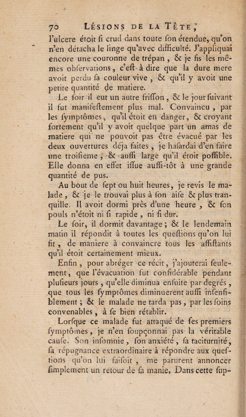 l’ulcere étoit fi crud dans toute Ton étendue, qu’on n’eri détacha le linge qu’avec difficulté. J’appliquai encore une couronne de trépan , & je fis les mê¬ mes obfervations, c’effi à dire que la dure mere avoit perdu fa couleur vive , & qu’il y avoit une petite quantité matière. Le loir il eut un autre friffon , & le jourfuivant il fut manifqfîement plus mal. Convaincu , par les fymptômes, qu’il étoit en danger, & croyant fortement qu’il y avoit quelque part un amas de matière qui ne poüyoit pas être évacué par les deux ouvertures déjà faites , je hafardai d’en faire une troifieme , & auffi large qu’il étoit poffible. Elle donna en effet ifïue auffi-tôt à une grande quantité de pus. Au bout de fept ou huit heures, je revis le ma¬ lade , & je le trouvai plus à fon aife & plus tran¬ quille. ïl avoit dormi près dune heure , <k fon pouls n’étoit ni fi rapide , ni fi dur. Le foir, il dormit davantage ; & le lendemain matin il répondit à toutes les queffions qu’on lui fit , de maniéré à convaincre tous les affiflants qu’il étoit certainement mieux. Enfin , pour abréger ce récit, j’ajouterai feule¬ ment , que l’évacuation fut confidérable pendant plufieurs jours , qu’elle diminua enfuite par degrés, que tous les fymptômes diminuèrent auffi infenfi» biemetlt ; Sc le malade ne tarda pas, par les foins convenables, à fe bien rétablir. Lorfque ce malade fut attaqué de fes premiers fymptômes, je n’en foupçonnai pas la véritable caufe. Son infomnie , fon anxiété , fa taciturnité, fa répugnance extraordinaire à répondre aux quef- lions qu’on lui faifoit , me parurent annoncer (implement un retour de fa manie* Dans cette fup-