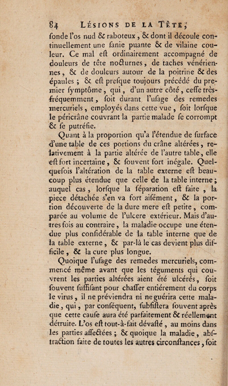 fonde l’os nud 6c raboteux , 6c dont il découle con¬ tinuellement une fanie puante 6c de vilaine cou¬ leur. Ce mal eft ordinairement accompagné de douleurs de tête noélurnes, de taches vénérien¬ nes , 6c de douleurs autour de la poitrine Sc des épaules ; 6c eft prefque toujours précédé du pre¬ mier fymptôme, qui, d’un autre côté, ceffe très- fréquemment , foit durant, i’ufage des remedes mercuriels, employés dans cette vue , foit lorfque le péricrâne couvrant la partie malade fe corrompt 6c fe putréfie. Quant à la proportion qu’a l’étendue de furface d’une table de ces portions du crâne altérées, re¬ lativement à la partie altérée de l’autre table, elle eft fort incertaine , & fouvent fort inégale. Quel¬ quefois l’altération de la table externe eft beau¬ coup plus étendue que celle de la table interne ; auquel cas , lorfque la féparation eft faite , la piece détachée s’en va fort aifément, Sc la por¬ tion découverte de la dure mere eft petite , com¬ parée au volume de l’ulcere extérieur. Mais d’au¬ tres fois au contraire, la maladie occupe une éten¬ due plus confidérable de la table interne que de la table externe, 6c par-là le cas devient plus dif¬ ficile , ôc la cure plus longue. Quoique lVfage des remedes mercuriels, com¬ mencé même avant que les téguments qui cou¬ vrent les parties altérées aient été ulcérés, foit fouvent fuffifant pour chaffer entièrement du corps le virus, il ne préviendra ni ne guérira cette mala¬ die , qui, par conféquent, fubfiftera fouvent après que cette caufe aura été parfaitement & réellement détruite. L’os eft tout-à-fait dévafté , au moins dans les parties affe&ées ; 6c quoique la maladie, abf- traftion faite de toutes les autres çirconftances ? foit i