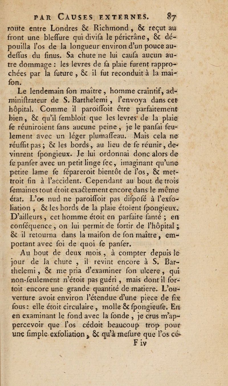 route entre Londres & Richmond , & reçut au front une blefïure qui divifa le péricrâne, & dé¬ pouilla l’os de la longueur environ d’un pouce au- defifus du linus. Sa chute ne lui caufa aucun au¬ tre dommage : les levres de fa plaie furent rappro¬ chées par la future , & il fut reconduit à la mai- fon. Le lendemain fon maître, homme craintif, ad- miniftrateur de S. Barthelemi, l’envoya dans cet hôpital. Comme il paroififoit être parfaitement bien, qu’il fembloit que les levres de la plaie fe réuniroient fans aucune peine , je le panfai feu- lement avec un léger plumaflfeau. Mais cela ne réuflitpas; & les bords, au lieu de fe réunir, de¬ vinrent fpongieux. Je lui ordonnai donc alors de fe panfer avec un petit linge fee, imaginant qu’une petite lame fe fépareroit bientôt de l’os, & met- troit fin à l’accident. Cependant au bout de trois femaines tout étoit exaêlement encore dans le même état. L’o-s nud ne paroifiToit pas difpofé à l’exfo¬ liation , & les bords de la plaie éioient fpongieux* D’ailleurs, cet homme étoit en parfaite famé ; en conféquence, on lui permit de fortir de l’hôpital ; & il retourna dans la maifon de fon maître, em¬ portant avec foi de quoi fe panfer. Au bout de deux mois, à compter depuis le jour de la chute , il revint encore à S. Bar¬ thelemi , & me pria d’examiner fon ulcere , qui non-feulement n’étoit pas guéri, mais dont il for- toit encore une grande quantité de matière. L’ou¬ verture avoit environ l’étendue d’une piece de fix fous : elle étoit circulaire, molle & fpongieufe. En en examinant le fond avec la fonde , je crus m’ap- percevoir que l’os cédoit beaucoup trop pour une Ample exfoliation s fk qu’àmefure que l’os cé- Fiv