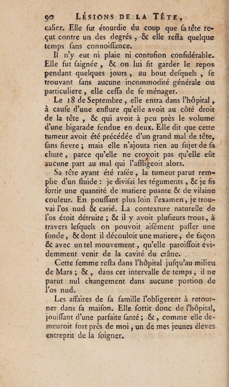 calier. Elle fut étourdie du coup que fa tête re¬ çut contre un des degrés , 8c elle refta quelque temps fans connoiffance. Il n’y eut ni plaie ni contufion confidérable. Elle fut faignée , 8c on lui fit garder le repos pendant quelques jours , au bout defquels , fe trouvant fans aucune incommodité générale ou particulière, elle cefifa de fe ménager. Le 18 de Septembre, elle entra dans l’hôpital, â caufe d’une enflure qu’elle avoit au côté droit de la tête , 8c qui avoit à peu près le volume d’une bigarade fendue en deux. Elle dit que cette tumeur avoit été précédée d’un grand mal de tête, fans fievre ; mais elle n’ajouta rien au fujet de fa chute , parce qu’elle ne croyoit pas qu’elle eût aucune part au mal qui PafBigeoit alors. Sa tête ayant été rafée, la tumeur parut rem¬ plie d’un fluide : je divifai les téguments, 8c je fis fortir une quantité de matière puante 8c de vilaine couleur. En pouffant plus loin l’examen, je trou¬ vai l’os nud 8c carié. La contexture naturelle de fos étoit détruite ; 8c il y avoit plufieurs trous, à travers îefquels on pouvoir aifément paffer une fonde, 8c dont il découloit une matière, de façon & avec un tel mouvement, qu’elle paroiffoit évi¬ demment venir de la cavité du crâne. Cette femme refta dans l’hôpital jufqu’au milieu de Mars ; 8c , dans cet intervalle de temps, il ne parut nul changement dans aucune portion de Fos nud. Les affaires de fa famille l’obligerent à retour¬ ner dans fa maifon. Elle fohit donc de l’hôpital, jouiffant d’une parfaite fanté ; 8c, comme elle de- meuroit fort près de moi ? un de mes jeunes éleves entreprit de la foigner*