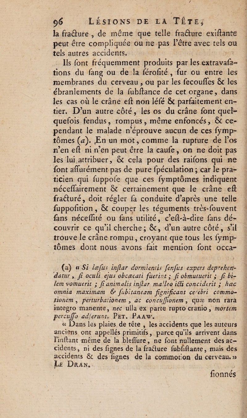 la fraâure , de même que telle fraêfure exiftante peut être compliquée ou ne pas l’être avec tels ou tels autres accidents. Ils font fréquemment produits par les extravafà- tions du fang ou de la férolité , fur ou entre les membranes du cerveau , ou par les fecouffes & les ébranlements de la fubflance de cet organe, dans les cas où le crâne eil non léfé parfaitement en¬ tier. D’un autre côté, les os du crâne font quel¬ quefois fendus, rompus, même enfoncés, & ce¬ pendant le malade n’éprouve aucun de ces fymp- tômes (a). Jün un mot, comme la rupture de l’os n’en eft ni n’en peut être la caufe, on ne doit pas les lui attribuer, & cela pour des raifons qui ne font allurement pas de pure fpéculation ; car le pra¬ ticien qui fuppofe que ces fymptômes indiquent néceffairement & certainement que le crâne elf fraéluré, doit régler fa conduite d’après une telle fuppolition, & couper les téguments trèsTouvent fans nécelîité ou fans utilité, c’ell-à-dire fans dé¬ couvrir ce qu’il cherche; &, d’un autre côté, s’il trouve le crâne rompu, croyant que tous les fymp- îômes dont nous avons fait mention font occa- (a) a Si lœfus injlar dormientis fenfus expers deprehen- âatar , fi oculi ejus obcœcaù fuerint ; fi obmuiuerit ; fi bi- lem vomuerit ; fianïmalïs ïnfiar malleo i&i conciderit ; hœc omnia maximam & fubltaneam fignificant cerebri ccmmo- lïonem , perturb ado nem , ac concujjionem , quæ non rara imtegro manente, nec ulia ex parte rupto cranio, mortem percujfio adferunt. Pet. Paaw. “ Dans les plaies de tête , les accidents que les auteurs anciens ont appellés primitifs, parce qu’ils arrivent clans Finftant même de la blefiure, ne font nullement des ac¬ cidents , ni des fignes de la fraêlure fubfiftante, niais des accidents & des fignes de la commotion du cerveau. >s Le Dran. fionnés