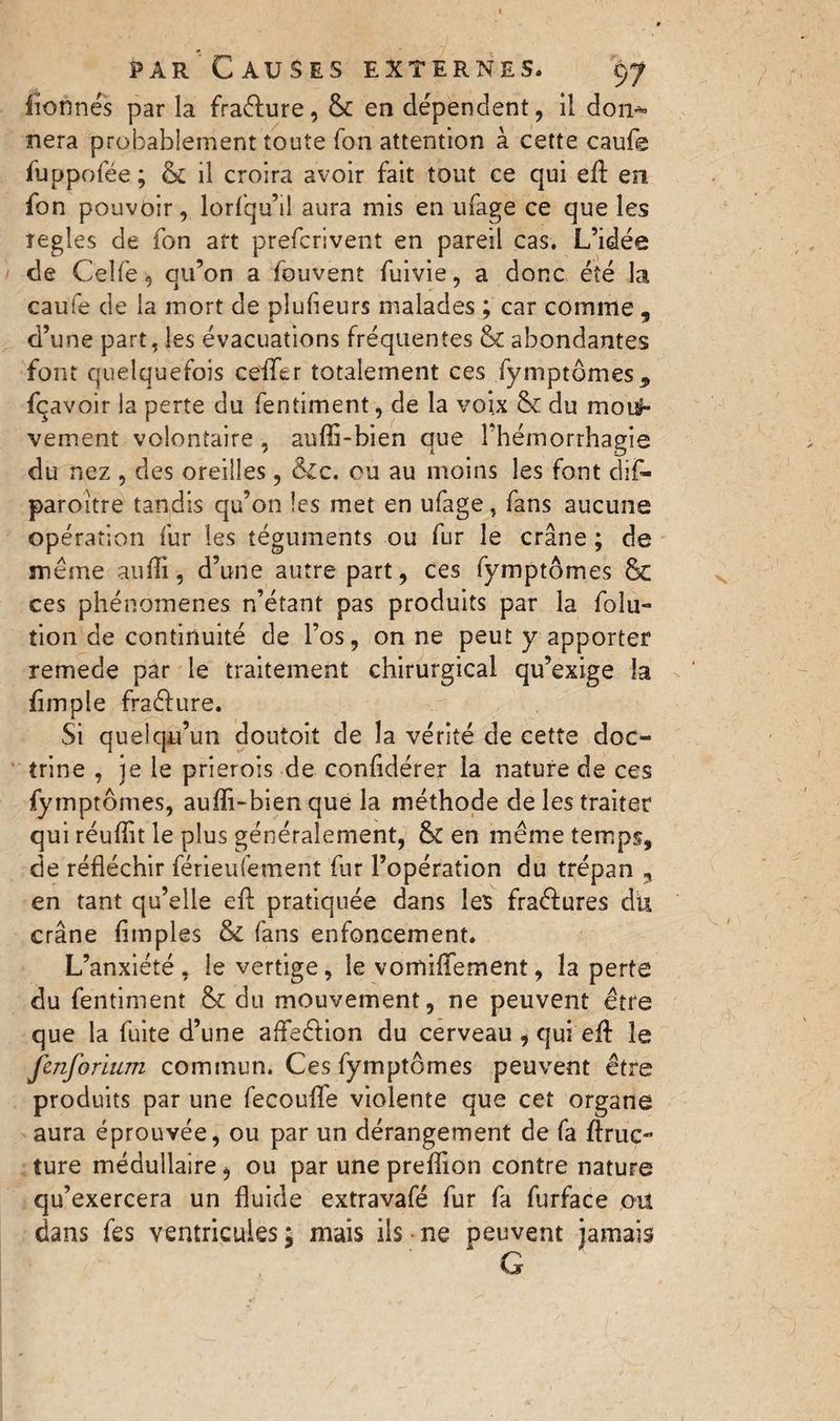 lionnes par la fraêfure, 6c en dependent, il don** nera probablement toute Ton attention à cette caufe iuppofée; 6c il croira avoir fait tout ce qui efl: en fon pouvoir, lorfqu’iî aura mis en ufage ce que les regies de fon art prefcrivent en pareil cas. L’idée de Celfe, qu’on a fouvent fuivie, a donc été la caufe de la mort de plusieurs malades ; car comme , d’une part, les évacuations fréquentes & abondantes font quelquefois ceflfer totalement ces fymptômes* fçavoir la perte du fentiment, de la voix 6c du rnouh vement volontaire , aufli-bien que l’hémorrhagie du nez , des oreilles, &c. ou au moins les font cïif- paroitre tandis qu’on les met en ufage, fans aucune opération fur les téguments ou fur le crâne ; de meme aufli, d’une autre part, ces fymptômes 6c ces phénomènes n’étant pas produits par la foîu- tion de continuité de l’os, on ne peut y apporter remede par le traitement chirurgical qu’exige la Ample fraéfure. Si quelqu’un doutoit de la vérité de cette doc¬ trine , je le prierois de conAdérer la nature de ces fymptômes, aufïi-bien que la méthode de les traiter qui réuflit le plus généralement, 6c en même temps, de réfléchir féneufement fur l’opération du trépan * en tant qu’elle efl: pratiquée dans les fraéfures du crâne Amples & fans enfoncement. L’anxiété , le vertige, le vomiffement, la perte du fentiment 6c du mouvement, ne peuvent être que la fuite d’une afteétion du cerveau , qui efl: le Jenforium commun. Ces fymptômes peuvent être produits par une fecouflfe violente que cet organe aura éprouvée, ou par un dérangement de fa flruc~ ture médullaire, ou par une preflion contre nature qu’exercera un fluide extravafé fur fa furface ou dans fes ventricules ; mais ils ne peuvent jamais G