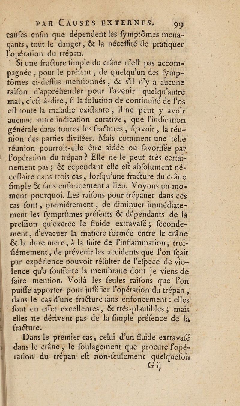 eaufes enfin que dependent les fymptômes mena¬ çants, tout le danger, 6c la néceflité de pratiquer l’opération du trépan. Si une fraéfure {impie du crâne n’eA pas accom¬ pagnée, pour le préfent, de quelqu’un des fymp¬ tômes ci-deflirs mentionnés, 6c s’il n’y a aucune raifon d’appréhender pour l’avenir quélqu’autre mal, c’eft-à~dire, (i la folution de continuité de l’os eft toute la maladie exilante , il ne peut y avoir aucune autre indication curative, que l’indication générale dans toutes les fraéfures, fçavoir, la réu¬ nion des parties divifées. Mais comment une telle réunion pourroit-elle être aidée ou favorifée par l’opération du trépan? Elle ne le peut très-certai¬ nement pas ; 6c cependant elle efl: abfolument né- ceflaire dans trois cas, lorfqu’une frafrure du crâne (impie 6c fans enfoncement a lieu. Voyons un mo¬ ment pourquoi. Les raifons pour trépaner dans ces cas font, premièrement, de diminuer immédiate¬ ment les fymptômes préfents 6c dépendants de la preflion qu’exerce le fluide extravafé ; feconde- ment, d’évacuer la matière formée entre le crâne 6c la dure mere, à la fuite de l’inflammation; troi- (iémement, de prévenir les accidents que l’on fçait par expérience pouvoir réfulter de Pefpece de vio¬ lence qu’a fouflerte la membrane dont je viens de faire mention. Voilà les feules raifons que l’on puifle apporter pour juftifier l’opération du trépan, dans le cas d’une fra&ure fans enfoncement : elles font en effet excellentes, 6c très-plaufibles ; mais elles ne dérivent pas de la Ample préfence de 3a fra&ure. Dans le premier cas, celui d’un fluide extravafé dans le crâne, le foulagement que procure l’opé- t ration du trépan eft non-feulement quelquefois G ij