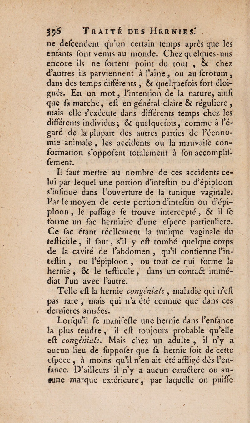 ne defcendent qu’un certain temps après que les enfants font venus au monde. Chez quelques-uns encore ils ne fortent point du tout , & chez d’autres ils parviennent à l’aine, ou au fcrotum, dans des temps différents, & quelquefois fort éloi¬ gnés. En un mot, l’intention de la nature, ainft que fa marche, eft: en général claire & régulière, mais elle s’exécute dans différents temps chez les différents individus; quelquefois, comme à l’é¬ gard de la plupart des autres parties de l’écono¬ mie animale , les accidents ou la mauvaife con¬ formation s’oppofent totalement à fon accomplif- fement. Il faut mettre au nombre de ces accidents ce¬ lui par lequel une portion d’inteffin ou d’épiploon s’infinue dans l’ouverture de la tunique vaginale. Par le moyen de cette portion d’inteftin ou d’épi¬ ploon , le paffage fe trouve intercepté, & il fe forme un fac herniaire d’une efpece particulière. Ce fac étant réellement la tunique vaginale du tefticule, il faut, s’il y eft tombé quelque corps de la cavité de l’abdomen , qu’il contienne l’in- teftin , ou l’épiploon , ou tout ce qui forme la hernie , & le tefticule, dans un contaél immé¬ diat l’un avec l’autre. Telle eft la hernie congéniale , maladie qui n’eft pas rare , mais qui n’a été connue que dans ces dernieres années. Lorfqu’il fe manifefte une hernie dans l’enfance la plus tendre, il eft toujours probable qu’elle eft congéniale. Mais chez un adulte , il n’y a aucun lieu de fuppofer que fa hernie foit de cette efpece , à moins qu’il n’en ait été affligé dès l’en¬ fance. D’ailleurs il n’y a aucun caraélere ou au¬ cune marque extérieure, par laquelle on puiffe