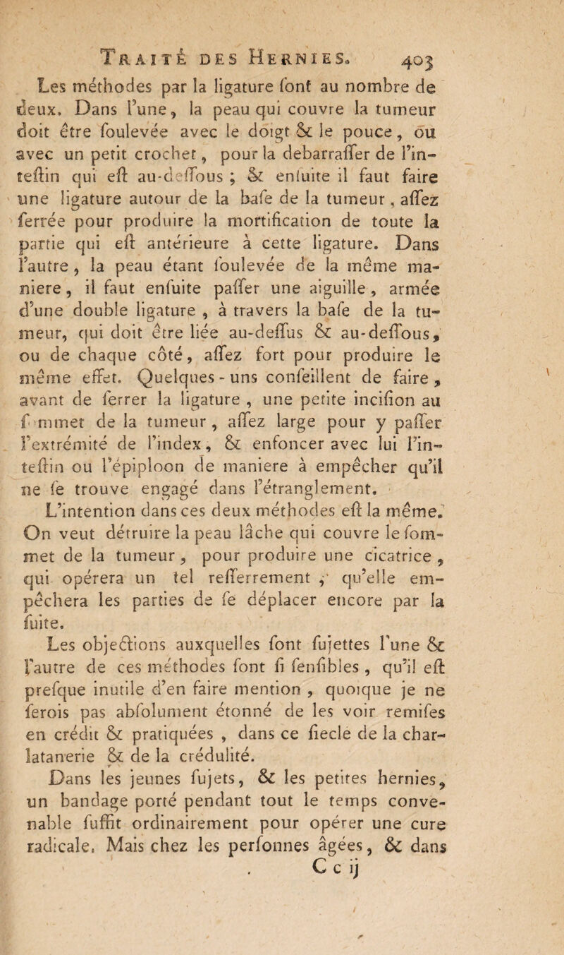 Les méthodes par la ligature font au nombre de deux. Dans l’une, la peau qui couvre la tumeur doit être foulevée avec le doigt & je pouce, ou avec un petit crochet, pour la debarraffer de Tin— teftin qui eft au-deffous ; & eniuite il faut faire une ligature autour de la bafe de la tumeur, affez ferrée pour produire !a mortification de toute la partie qui eft antérieure à cette ligature. Dans Fautre , îa peau étant loulevée de la même ma¬ niéré , il faut enfuite paffer une aiguille , année d’une double ligature , à travers la bafe de la tu¬ meur, qui doit être liée au-deffus & au-deffous, ou de chaque côté, affez fort pour produire le même effet. Quelques - uns confeillent de faire , avant de ferrer îa ligature , une petite incifion au f mmet de la tumeur, affez large pour y paffer l’extrémité de l’index, & enfoncer avec lui Fin- teftin ou l’épiploon de maniéré à empêcher qu’il ne fe trouve engagé dans fétranglement. L’intention dans ces deux méthodes eft la même. On veut détruire îa peau lâche qui couvre îefom- met de la tumeur, pour produire une cicatrice, qui opérera un tel refferrement qu’elle em¬ pêchera les parties de fe déplacer encore par la fuite. Les objections auxquelles font fujettes Tune & 'fautre de ces méthodes font fi fenfibles , qu’il eft prefque inutile d’en faire mention , quoique je ne ferois pas abfolument étonné de les voir remifes en crédit & pratiquées , dans ce fiecle de la char- latanerie & de îa crédulité. r > Dans les jeunes fujets, & les petites hernies, un bandage porté pendant tout le temps conve¬ nable fuffit ordinairement pour opérer une cure radicale, Mais chez les perfomies âgées, 6>C dans C c ij