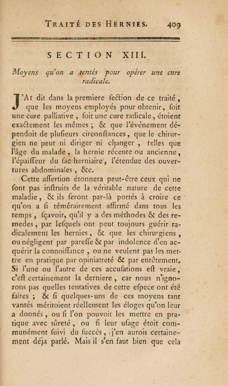SECTION XIII. Moyens quon a tentés pour opérer une cure radicale. J’Al dit dans la premiere feéfion de ce traité , que les moyens employés pour obtenir, foit une cure palliative , foit une cure radicale, étoient exactement les mêmes ; & que l’événement dé- pendoit de plufieurs circonfiances, que le chirur¬ gien ne peut ni diriger ni changer , telles que l’âge du malade , la hernie récente ou ancienne, i’épaiiïeur du fac herniaire, l’étendue des ouver¬ tures abdominales , &c. Cette affertion étonnera peut-être ceux qui ne font pas infiruits de la véritable nature de cette maladie, & ils feront par-là portés à croire ce qu’on a fi témérairement affirmé dans tous les temps , fçavoir, qu’il y a des méthodes & des re¬ ine cl es , par lefqueîs ont peut toujours guérir ra¬ dicalement les hernies, & que les chirurgiens , ou négligent par pareffe & par indolence d’en ac¬ quérir la connoiffimce , ou ne veulent pas les met» tre en pratique par opiniâtreté & par entêtement,. Si l’une ou l’autre de ces accufations eft vraie, c’eft certainement la derniere , car nous n’igno¬ rons pas quelles tentatives de cette efpece ont été faites ; & fi quelques-uns de ces moyens tant vantés méritoient réellement les éloges qu’on leur a donnés , ou fi l’on pouvoit les mettre en pra¬ tique avec sûreté , ou fi leur ufage étoit com¬ munément fuivi du fuccès, <j’en aurois certaine¬ ment déjà parlé. Mais il s’en faut bien que cela