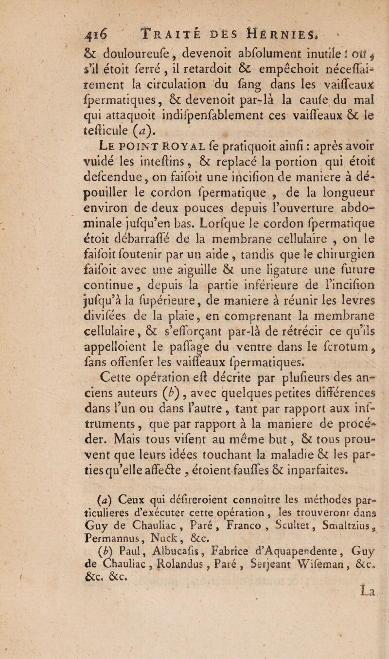 & douîoureufe, devenoit abfolument inutile! ou $ s’il étoit ferré , il retardoit & empêehoit néceffaS rement la circulation du fang dans les vailfeaux fpermatiques, & devenoit par-là la caufe du mal qui attaquoit indifpenfabiement ces vailfeaux & le îefticule (rz). Le point ROYAL fe pratiquoit ainfi : après avoir vuidé les inteltins, & replacé la portion qui étoit defcendue, on faifoit une incilion de maniéré à dé¬ pouiller le cordon fpermatique , de la longueur environ de deux pouces depuis l’ouverture abdo¬ minale jufqu’en bas. Lorfque le cordon fpermatique étoit débarraflé de la membrane cellulaire , on le faifoit foutenir par un aide , tandis que le chirurgien faifoit avec une aiguille & une ligature une future continue, depuis la partie inférieure de l’incilion jufqu’ à la fupérieure, de maniéré à réunir les levres divifées de la plaie, en comprenant la membrane cellulaire, & s’efforçant par-là de rétrécir ce qu’ils appelaient le paffage du ventre dans le fcrotum, fans offenfer les vaiffeaux fpermatiques. Cette opération eft décrite par plufieurs des an¬ ciens auteurs (£) , avec quelques petites différences dans l’un ou dans l’autre , tant par rapport aux ins¬ truments , que par rapport à la maniéré de procé- der. Mais tous vifent au même but, & tous prou¬ vent que leurs idées touchant la maladie & les par¬ ties qu’elle affeéfe , étoient fauffes & inparfaites. (a) Ceux qui défreroient connoître les méthodes par° ticulieres d’exécuter cette opération , les trouveronr dans Guy de Chauliac, Paré, Franco, Scultet, Smaltzius, Permannus, Nuck, &c. (b) Paul, Albucafis, Fabrice d’Aquapendente, Guy de Chauliac , Rolandus, Paré , Serjeant Wifeman, &c» &c. &c. La