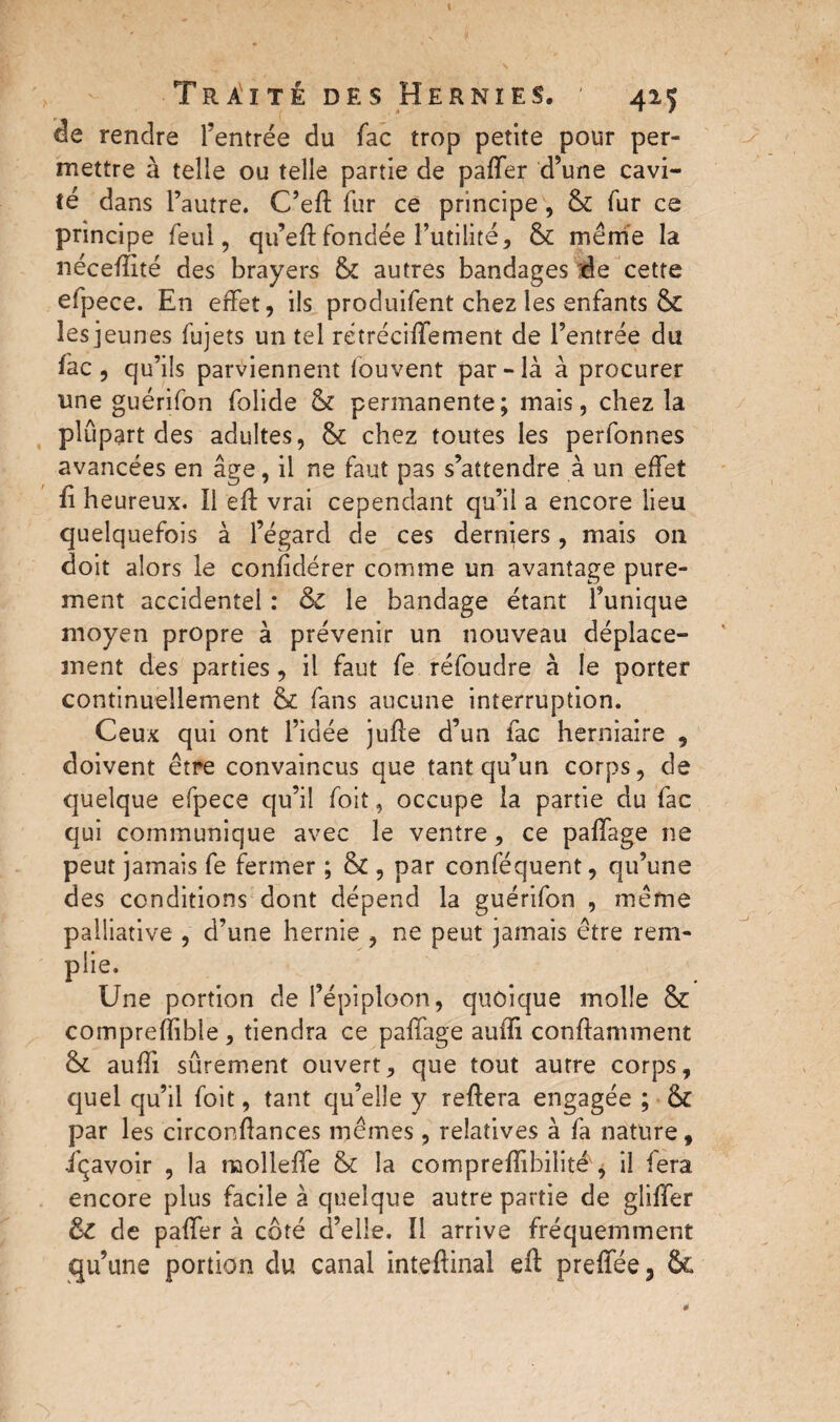 de rendre l’entrée du fac trop petite pour per¬ mettre à telle ou telle partie de paffer d’une cavi¬ té dans l’autre. C’eft fur ce principe , & fur ce principe feul, qu’eftfondée futilité, & même la nécefîité des brayers & autres bandages île cette efpece. En effet, ils produifent chez les enfants & les jeunes fujets un tel rétréciffement de l’entrée du fac, qu’ils parviennent fouvent par-là à procurer une guérifon folide & permanente; mais, chez la plupart des adultes, & chez toutes les perfonnes avancées en âge, il ne faut pas s’attendre à un effet fi heureux, il eft vrai cependant qu’il a encore lieu quelquefois à l’égard de ces derniers, mais 011 doit alors le coniidérer comme un avantage pure¬ ment accidentel : & le bandage étant l’unique moyen propre à prévenir un nouveau déplace¬ ment des parties, il faut fe réfoudre à le porter continuellement & fans aucune interruption. Ceux qui ont l’idée jufle d’un fac herniaire , doivent être convaincus que tant qu’un corps, de quelque efpece qu’il foit, occupe la partie du fac qui communique avec le ventre, ce paffage ne peut jamais fe fermer ; & , par conféquent, qu’une des conditions dont dépend la guérifon , même palliative , d’une hernie , ne peut jamais être rem¬ plie. Une portion de l’épiploon, quoique molle & comprefïible , tiendra ce paffage auffi conftamment & auffi sûrement ouvert, que tout autre corps, quel qu’il foit, tant qu’elle y reftera engagée ; & par les circonfiances mêmes, relatives à fa nature, içavoir , la molleffe & la compreffibilité', il fera encore plus facile à quelque autre partie de gliffer de paifer à coté d’elle. Ï1 arrive fréquemment qu’une portion du canal inteftinal eft preffée, Sc