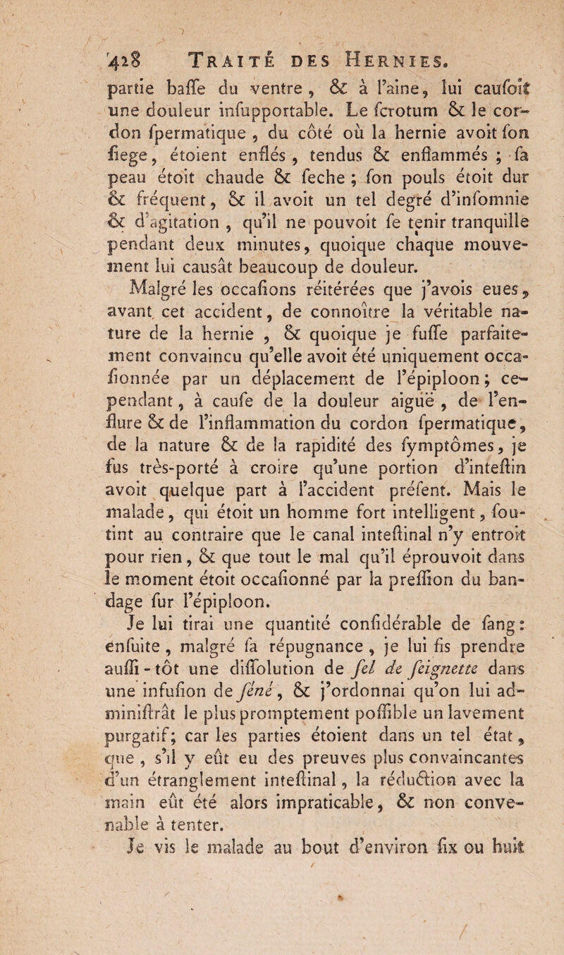 partie baffe do ventre, & à l’aine, lui caufok une douleur infupportable. Le fcrotum & le cor¬ don fpermatique , du côté où la hernie avoit fort fiege, étoient enflés , tendus & enflammés ; fa peau étoit chaude feche ; fon pouls étoit dur & fréquent, & il avoit un tel degré d’infomnie & d agitation , qu’il ne pouvoît fe tenir tranquille pendant deux minutes, quoique chaque mouve¬ ment lui causât beaucoup de douleur. Malgré les occafions réitérées que j’avois eues, avant, cet accident, de connoître la véritable na» tare de la hernie , & quoique je fuffe parfaite¬ ment convaincu qu’elle avoit été uniquement occa- fionnée par un déplacement de l’épiploon ; ce¬ pendant , à caufe de la douleur aigue , de l’en¬ flure & de l’inflammation du cordon fpermatique, de la nature & de la rapidité des fymptômes, je fus très-porté à croire qu’une portion d’infeftin avoit quelque part à l’accident préfent. Mais le malade, qui étoit un homme fort intelligent, fou- tint au contraire que le canal intefiinai n’y entrok pour rien, & que tout le mal qu’il éprouvoit dans îe moment étoit occafionné par la preffion du ban¬ dage fur l’épiploon. Je lui tirai une quantité confidérable de fang: enfuite , malgré fa répugnance , je lui fis prendre aufli - tôt une diffolution de fil de feignette dans une infufion de fine, & j’ordonnai qu’on lui ad- miniftrât le plus promptement poflible un lavement purgatif; caries parties étoient dans un tel état, que , s’il y eût eu des preuves plus convaincantes d’un étranglement intefiinai, la réduction avec la main eût été alors impraticable, &C non conve¬ nable à tenter. Je vis le malade au bout d’environ fix ou huit