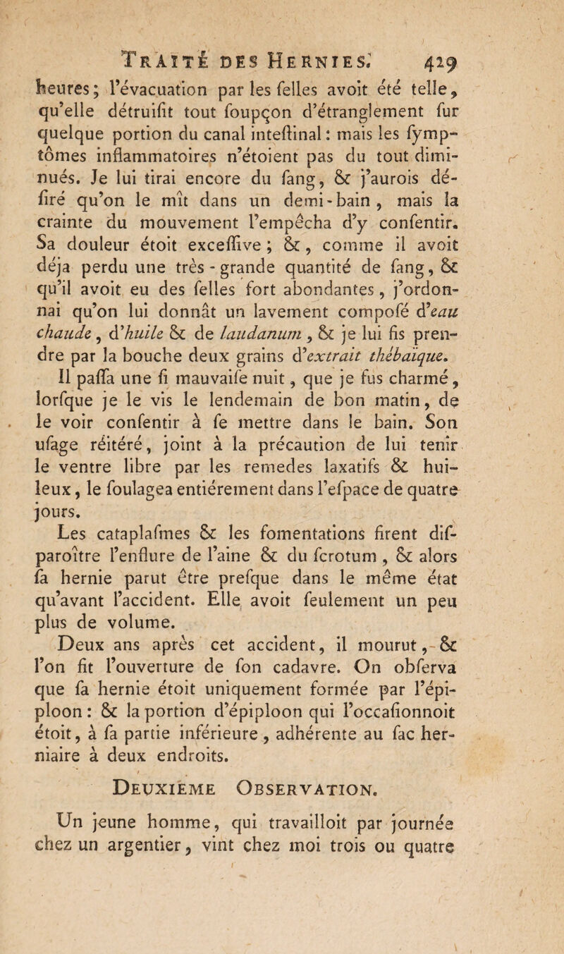 heures; l’évacuation par les Telles avoit été telle, qu’elle détruisit tout foupqon d’étranglement fur quelque portion du canal inteftinal : mais les fymp- tomes inflammatoires n’étoient pas du tout dimi¬ nués. Je lui tirai encore du fang, & j’aurois dé¬ liré qu’on le mît dans un demi-bain, mais la crainte du mouvement l’empêcha d’y confentir. Sa douleur étoit exceflive ; &, comme il avoit déjà perdu une très - grande quantité de fang, & qu’il avoit eu des Telles fort abondantes, j’ordon¬ nai qu’on lui donnât un lavement compofé d\au chaude , Ahuile & de laudanum , & je lui fis pren¬ dre par la bouche deux grains d’'extrait thébaique. Il paflfa une fi mauvaife nuit, que je fus charmé, îorfque je le vis le lendemain de bon matin, de le voir confentir à fe mettre dans le bain. Son ufage réitéré, joint à la précaution de lui tenir le ventre libre par les remedes laxatifs &£ hui¬ leux , le foulagea entièrement dans l’efpace de quatre jours. Les cataplafmes & les fomentations firent dif- paroître l’enflure de l’aine & du ferotum , &: alors fa hernie parut être prefque dans le même état qu’avant l’accident. Elle avoit feulement un peu plus de volume. Deux ans après cet accident, il mourut, Sc l’on fit l’ouverture de Ton cadavre. On obferva que fa hernie étoit uniquement formée par l’épi¬ ploon : tk la portion d’épiploon qui l’occafionnoit étoit, à fa partie inférieure , adhérente au Tac her¬ niaire à deux endroits. / Deuxieme Observation. Un jeune homme, qui travailloit par journée chez un argentier, vint chez moi trois ou quatre
