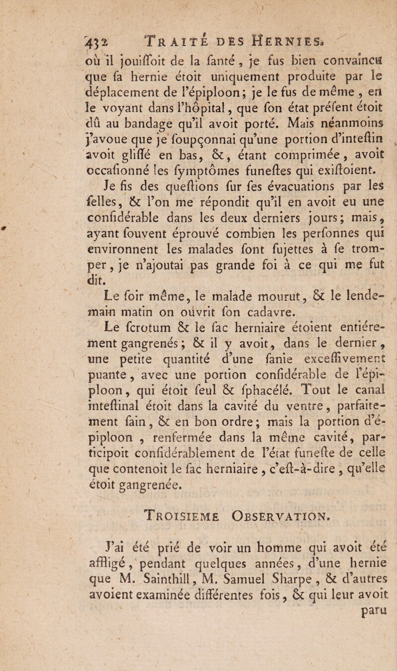 I 432 Traite des Hernies, où il jouiffoit de la Tante , je fus bien convaincu que Ta hernie droit uniquement produite par îe déplacement de l’épiploon; je îe fus de même , en le voyant dans l’hôpital , que Ton état préfent étoit dû au bandage qu’il avoit porté. Mais néanmoins j’avoue que je Toupçonnai qu’une portion d’intedin avoit gliffé en bas, (k, étant comprimée, avok occafionné les Tymptômes funedes qui exidoient. Je fis des quedions Tur Tes évacuations par les Telles, & l’on me répondit qu’il en avoit eu une conhdérable dans les deux derniers jours; mais, ayant Touvent éprouvé combien les perTonnes qui environnent les malades Tont Tujettes à Te trom¬ per , je n’ajoutai pas grande foi à ce qui me fut dit. Le Toir même, îe malade mourut, & le lende¬ main matin on ouvrit fon cadavre. Le fcrotum & le fac herniaire étoient entière¬ ment gangrenés ; & il y avoit, dans le dernier, une petite quantité d’une fanie exceffivement puante, avec une portion confidérable de l’épi¬ ploon , qui étoit feul & fphacélé. Tout le canal intedinal étoit dans la cavité du ventre, parfaite¬ ment fain , & en bon ordre ; mais la portion d’é¬ piploon , renfermée dans la même cavité, par- ticipoit confidérablement de l’état funede de celle que contenoit le fac herniaire , c’ed-à-dire , qu’elle étoit gangrenée. Troisième Observation. J’ai été prié de voir un homme qui avoit été affligé, pendant quelques années, d’une hernie que M. Sainthill, M. Samuel Sharpe , & d’autres avoient examinée différentes fois, & qui leur avoit. paru