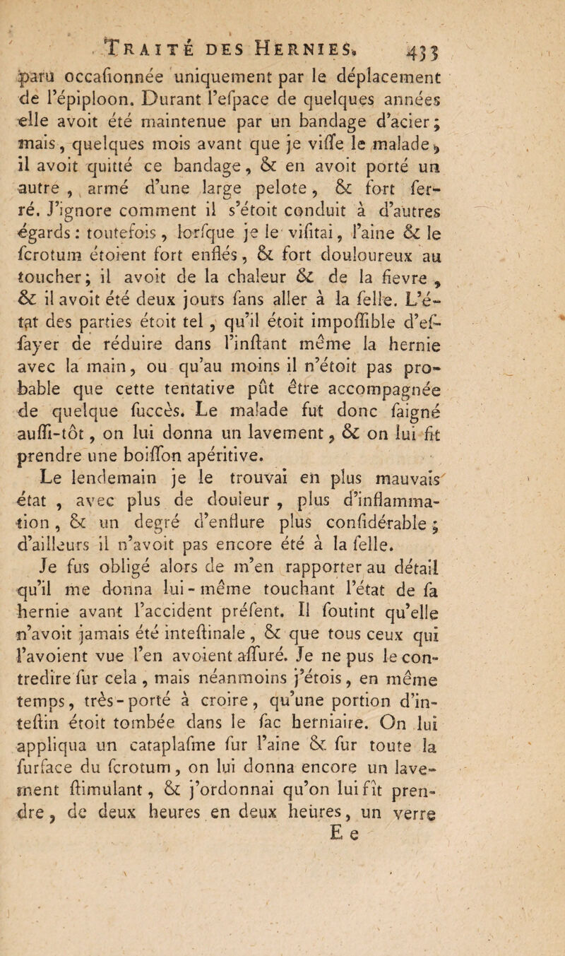 paru occafionnée uniquement par le déplacement de l’épiploon. Durant l’efpace de quelques années elle avoit été maintenue par un bandage d’acier ; mais, quelques mois avant que je viflfe le malade, il avoit quitté ce bandage, & en avoit porté un autre , armé d’une large pelote, & fort fer¬ ré. J’ignore comment il s’étoit conduit à d’autres égards : toutefois , lorfque je ie vifitai, Faine 6c le fcroîum étoient fort enflés, & fort douloureux au toucher; il avoit de la chaleur 6c de la flevre , 6c il avoit été deux jours fans aller à la felle. L’é- tçir des parties étoit tel, qu’il étoit impoffible d’efi- fayer de réduire dans l’inftant même la hernie avec la main, ou qu’au moins il n’étoit pas pro¬ bable que cette tentative pût être accompagnée de quelque fuccès. Le malade fut donc faigné auiïi-tôt, on lui donna un lavement, 6c on lui fit prendre une boiflbn apéritive. Le lendemain je le trouvai en plus mauvais état , avec plus de douleur , plus d’inflamma¬ tion , &c un degré d’enflure plus considérable ; d’ailleurs il n’avoit pas encore été a la felle. Je fus obligé alors de m’en rapporter au détail qu’il me donna lui-même touchant l’état de fa hernie avant l’accident préfent. U foutint qu’elle n’avoit jamais été inteflinale, & que tous ceux qui l’avoient vue l’en avoient alluré. Je ne pus le con¬ tredire fur cela , mais néanmoins j’étois, en même temps, très-porté à croire, qu’une portion d’in- tefiin étoit tombée dans le fac herniaire. On lui appliqua un cataplafme fur l’aine & fur toute la furface du fcrotum, on lui donna encore un lave¬ ment Aimulant, & j’ordonnai qu’on lui fit pren¬ dre ? de deux heures en deux heures, un verre Ee